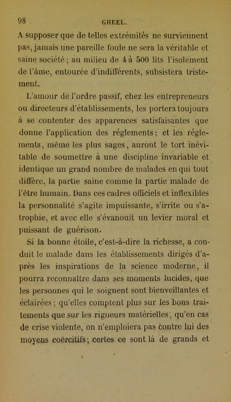 A supposer que de telles extrémités ne surviennent pas, jamais une pareille foule ne sera la véritable et saine société; au milieu de 4à 500 lits l’isolement de l’âme, entourée d’indifférents, subsistera triste- ment. L’amour de l’ordre passif, chez les entrepreneurs ou directeurs d’établissements, les portera toujours à se contenter des apparences satisfaisantes que donne l’application des réglements; et les régle- ments, môme les plus sages, auront le tort inévi- table de soumettre à une discipline invariable et identique un grand nombre de malades en qui tout diffère, la partie saine comme la partie malade de l’ètre humain. Dans ces cadres officiels et inflexibles la personnalité s’agite impuissante, s’irrite ou s’a- trophie, et avec elle s’évanouit un levier moral et puissant de guérison. Si la bonne étoile, c’est-à-dire la richesse, a con- duit le malade dans les établissements dirigés d’a- près les inspirations de la science moderne, il pourra reconnaître dans ses moments lucides, que les personnes qui le soignent sont bienveillantes et éclairées; qu’elles comptent plus sur les bons trai- tements que sur les rigueurs matérielles; qu’en cas de crise violente, on n’emploiera pas Contre lui des moyens coercitifs; certes ce sont là de grands et