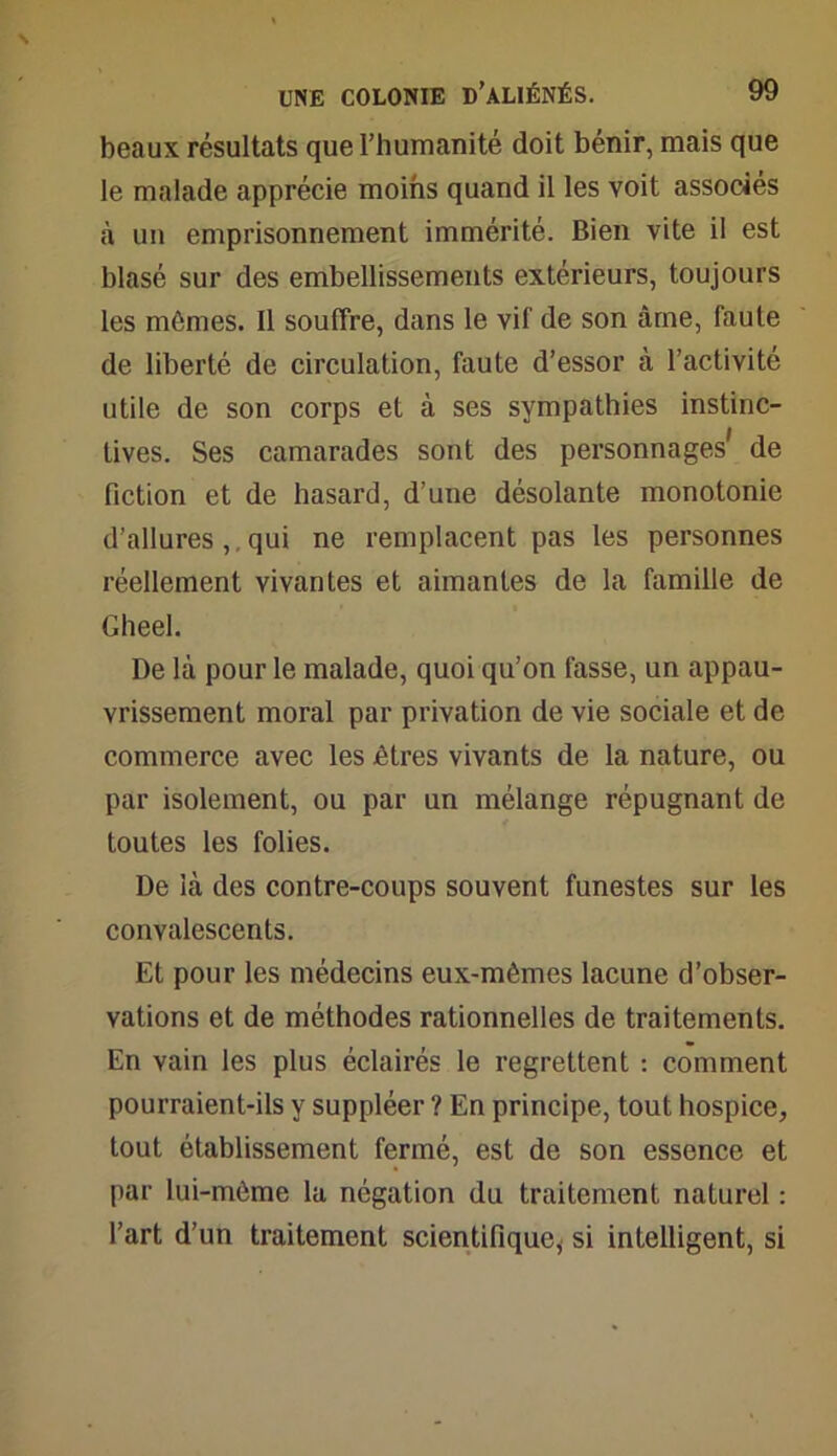 beaux résultats que l'humanité doit bénir, mais que le malade apprécie moins quand il les voit associés à un emprisonnement immérité. Bien vite il est blasé sur des embellissements extérieurs, toujours les mômes. Il souffre, dans le vif de son âme, faute de liberté de circulation, faute d’essor à l’activité utile de son corps et à ses sympathies instinc- tives. Ses camarades sont des personnages' de fiction et de hasard, d’une désolante monotonie d’allures ,. qui ne remplacent pas les personnes réellement vivantes et aimantes de la famille de Gheel. De là pour le malade, quoi qu’on fasse, un appau- vrissement moral par privation de vie sociale et de commerce avec les êtres vivants de la nature, ou par isolement, ou par un mélange répugnant de toutes les folies. De là des contre-coups souvent funestes sur les convalescents. Et pour les médecins eux-mêmes lacune d’obser- vations et de méthodes rationnelles de traitements. En vain les plus éclairés le regrettent : comment pourraient-ils y suppléer ? En principe, tout hospice, tout établissement fermé, est de son essence et par lui-môme la négation du traitement naturel : l’art d’un traitement scientifiquey si intelligent, si