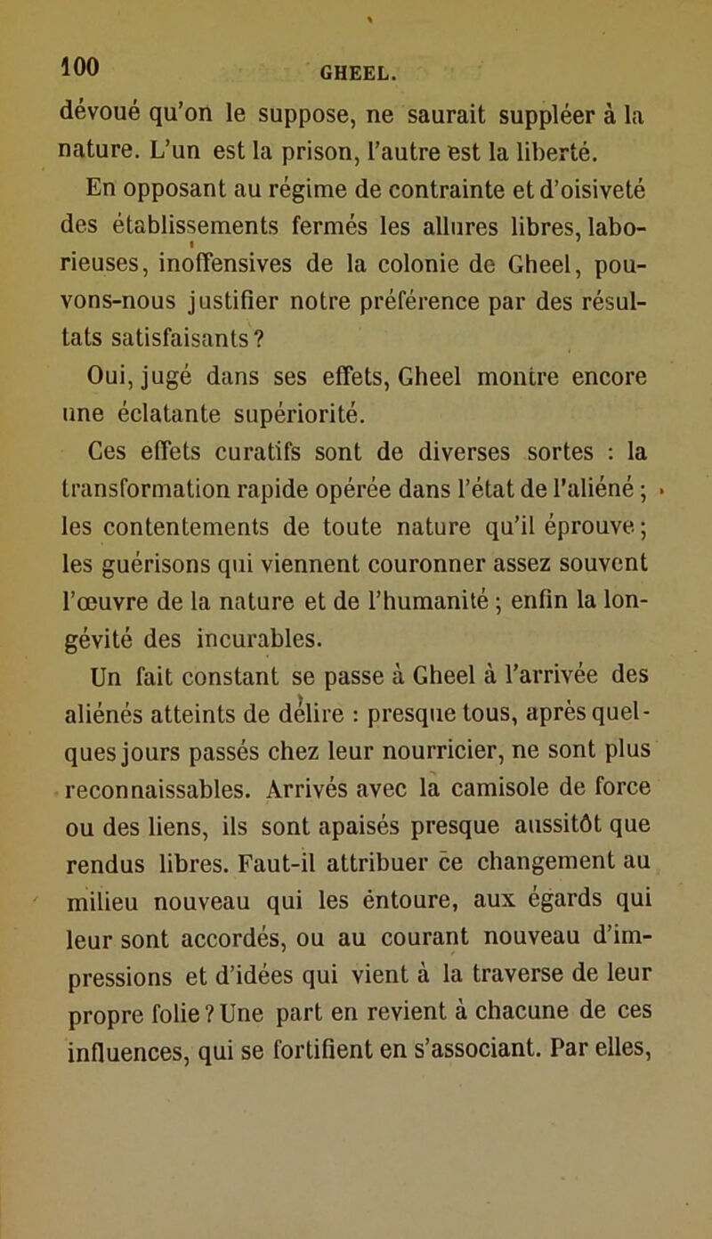 dévoué qu’on le suppose, ne saurait suppléer à la nature. L’un est la prison, l’autre est la liberté. En opposant au régime de contrainte et d’oisiveté des établissements fermés les allures libres, labo- rieuses, inolTensives de la colonie de Gheel, pou- vons-nous justifier notre préférence par des résul- tats satisfaisants ? Oui, jugé dans ses effets, Gheel montre encore une éclatante supériorité. Ces effets curatifs sont de diverses sortes : la transformation rapide opérée dans l’état de l’aliéné ; * les contentements de toute nature qu’il éprouve ; les guérisons qui viennent couronner assez souvent l’œuvre de la nature et de l’humanité ; enfin la lon- gévité des incurables. Un fait constant se passe à Gheel à l’arrivée des aliénés atteints de délire : presque tous, après quel- ques jours passés chez leur nourricier, ne sont plus reconnaissables. Arrivés avec la camisole de force ou des liens, ils sont apaisés presque aussitôt que rendus libres. Faut-il attribuer ce changement au milieu nouveau qui les éntoure, aux égards qui leur sont accordés, ou au courant nouveau d’im- pressions et d’idées qui vient à la traverse de leur propre folie?Une part en revient à chacune de ces influences, qui se fortifient en s’associant. Par elles,
