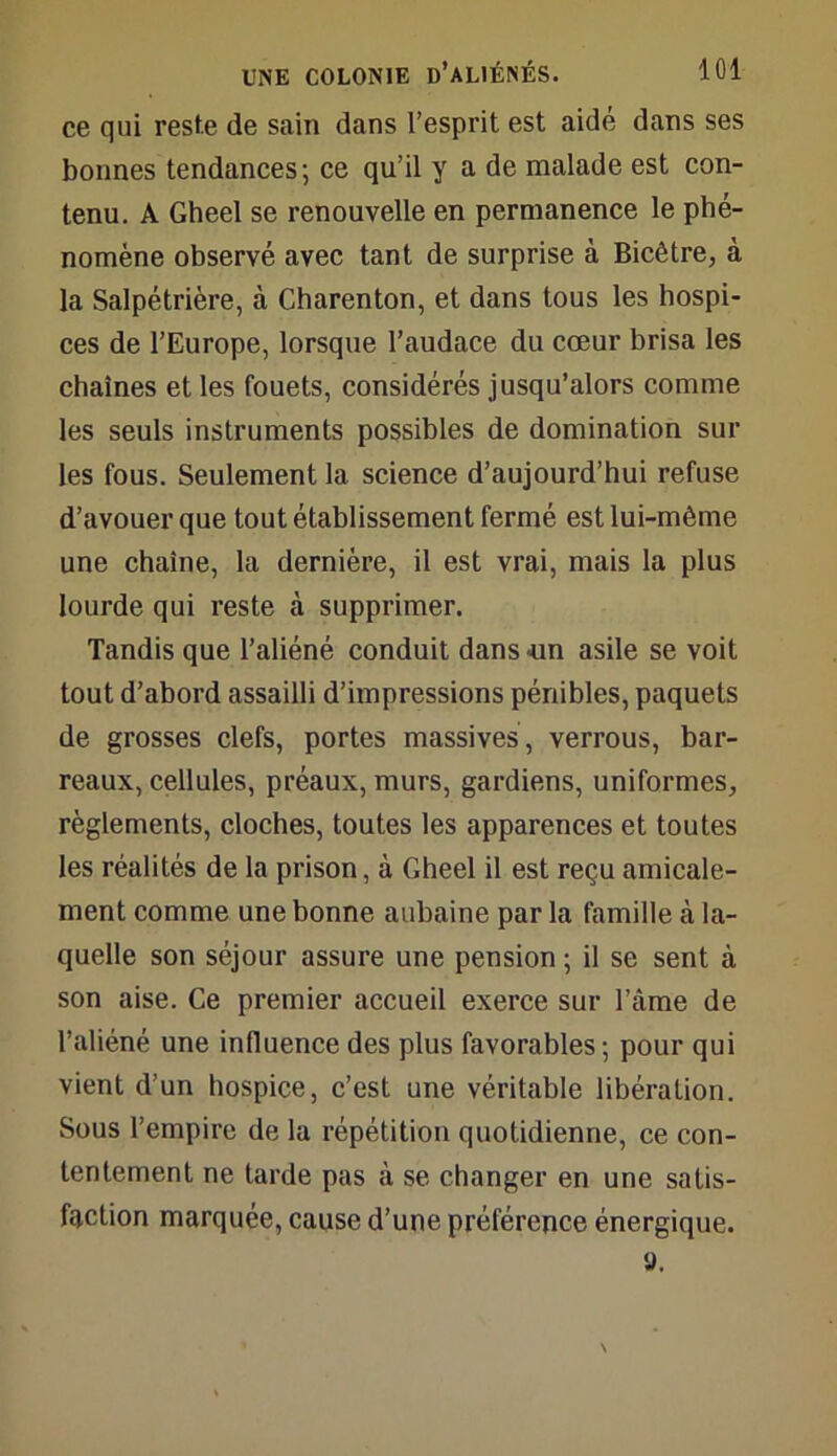 ce qui reste de sain dans l’esprit est aidé dans ses bonnes tendances; ce qu’il y a de malade est con- tenu. A Gheel se renouvelle en permanence le phé- nomène observé avec tant de surprise à Bicêtre, à la Salpétrière, à Charenton, et dans tous les hospi- ces de l’Europe, lorsque l’audace du cœur brisa les chaînes et les fouets, considérés jusqu’alors comme les seuls instruments possibles de domination sur les fous. Seulement la science d’aujourd’hui refuse d’avouer que tout établissement fermé est lui-même une chaîne, la dernière, il est vrai, mais la plus lourde qui reste à supprimer. Tandis que l’aliéné conduit dans -un asile se voit tout d’abord assailli d’impressions pénibles, paquets de grosses clefs, portes massives , verrous, bar- reaux, cellules, préaux, murs, gardiens, uniformes, règlements, cloches, toutes les apparences et toutes les réalités de la prison, à Gheel il est reçu amicale- ment comme une bonne aubaine par la famille à la- quelle son séjour assure une pension ; il se sent à son aise. Ce premier accueil exerce sur l’âme de l’aliéné une influence des plus favorables; pour qui vient d’un hospice, c’est une véritable libération. Sous l’empire de la répétition quotidienne, ce con- tentement ne tarde pas à se changer en une satis- faction marquée, cause d’une préférence énergique. a.