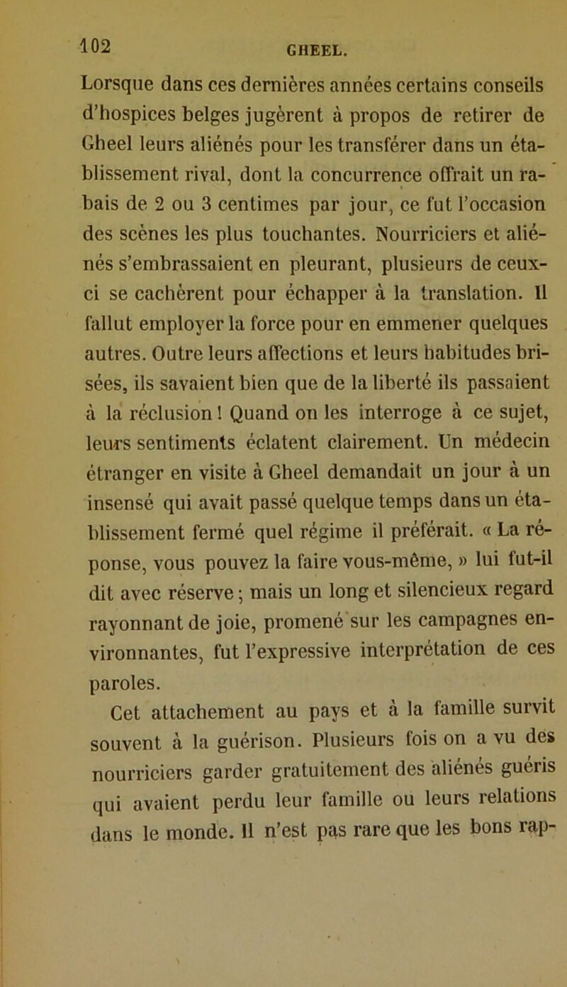 Lorsque dans ces dernières années certains conseils d’hospices belges jugèrent à propos de retirer de Gheel leurs aliénés pour les transférer dans un éta- blissement rival, dont la concurrence offrait un ra- bais de 2 ou 3 centimes par jour, ce fut l’occasion des scènes les plus touchantes. Nourriciers et alié- nés s’embrassaient en pleurant, plusieurs de ceux- ci se cachèrent pour échapper à la translation. Il fallut employer la force pour en emmener quelques autres. Outre leurs affections et leurs habitudes bri- sées, ils savaient bien que de la liberté ils passaient à la réclusion ! Quand on les interroge à ce sujet, leurs sentiments éclatent clairement. Un médecin étranger en visite à Gheel demandait un jour à un insensé qui avait passé quelque temps dans un éta- blissement fermé quel régime il préférait. « La ré- ponse, vous pouvez la faire vous-même, » lui lut-il dit avec réserve ; mais un long et silencieux regard rayonnant de joie, promené sur les campagnes en- vironnantes, fut l’expressive interprétation de ces paroles. Cet attachement au pays et à la famille survit souvent à la guérison. Plusieurs fois on a vu des nourriciers garder gratuitement des aliénés guéris qui avaient perdu leur famille ou leurs relations dans le monde. 11 n’est pas rare que les bons rap-