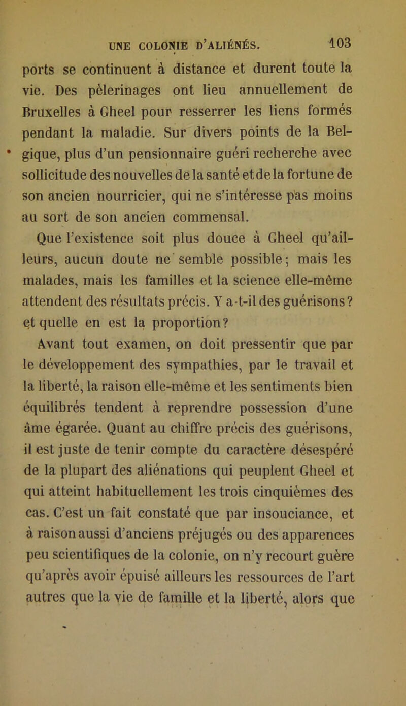 ports se continuent à distance et durent toute la vie. Des pèlerinages ont lieu annuellement de Bruxelles à Gheel pour resserrer les liens formés pendant la maladie. Sur divers points de la Bel- • gique, plus d’un pensionnaire guéri recherche avec sollicitude des nouvelles de la santé et de la fortune de son ancien nourricier, qui ne s’intéresse pas moins au sort de son ancien commensal. Que l’existence soit plus douce à Gheel qu’ail- leurs, aucun doute ne semble possible; mais les malades, mais les familles et la science elle-même attendent des résultats précis. Y a-t-il des guérisons ? et quelle en est la proportion? Avant tout examen, on doit pressentir que par le développement des sympathies, par le travail et la liberté, la raison elle-même et les sentiments bien équilibrés tendent à reprendre possession d’une âme égarée. Quant au chiffre précis des guérisons, il est juste de tenir compte du caractère désespéré de la plupart des aliénations qui peuplent Gheel et qui atteint habituellement les trois cinquièmes des cas. C’est un fait constaté que par insouciance, et à raison aussi d’anciens préjugés ou des apparences peu scientifiques de la colonie, on n’y recourt guère qu’après avoir épuisé ailleurs les ressources de l’art autres que la vie de famille et la liberté, alors que