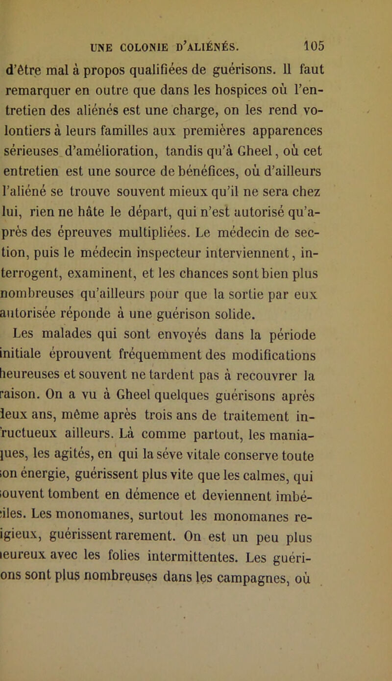 d’être mal à propos qualifiées de guérisons. 11 faut remarquer en outre que dans les hospices où l’en- tretien des aliénés est une charge, on les rend vo- lontiers à leurs familles aux premières apparences sérieuses d’amélioration, tandis qu’à Gheel, où cet entretien est une source de bénéfices, où d’ailleurs l’aliéné se trouve souvent mieux qu’il ne sera chez lui, rien ne hâte le départ, qui n’est autorisé qu’a- près des épreuves multipliées. Le médecin de sec- tion, puis le médecin inspecteur interviennent, in- terrogent, examinent, et les chances sont bien plus nombreuses qu’ailleurs pour que la sortie par eux autorisée réponde à une guérison solide. Les malades qui sont envoyés dans la période initiale éprouvent fréquemment des modifications heureuses et souvent ne tardent pas à recouvrer la raison. On a vu à Gheel quelques guérisons après ieux ans, même après trois ans de traitement in- ’ructueux ailleurs. Là comme partout, les mania- bles, les agités, en qui la sève vitale conserve toute ion énergie, guérissent plus vite que les calmes, qui iouvent tombent en démence et deviennent imbé- ciles. Les monomanes, surtout les monomanes re- igieux, guérissent rarement. On est un peu plus leureux avec les folies intermittentes. Les guéri- ons sont plus nombreuses dans les campagnes, où