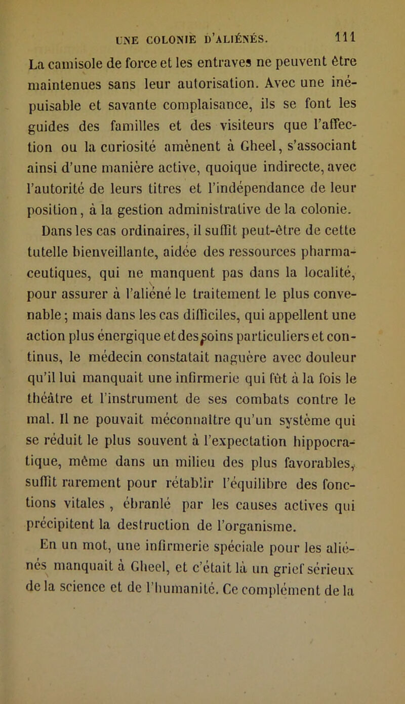 La camisole de force et les entraves ne peuvent être maintenues sans leur autorisation. Avec une iné- puisable et savante complaisance, ils se font les guides des familles et des visiteurs que l’affec- tion ou la curiosité amènent à Gheel, s’associant ainsi d’une manière active, quoique indirecte, avec l’autorité de leurs titres et l’indépendance de leur position, à la gestion administrative de la colonie. Dans les cas ordinaires, il suffît peut-être de cette tutelle bienveillante, aidée des ressources pharma- ceutiques, qui ne manquent pas dans la localité, pour assurer à l’aliéné le traitement le plus conve- nable ; mais dans les cas difficiles, qui appellent une action plus énergique et des^oins particuliers et con- tinus, le médecin constatait naguère avec douleur qu’il lui manquait une infirmerie qui fût à la fois le théâtre et l’instrument de ses combats contre le mal. Il ne pouvait méconnaître qu’un système qui se réduit le plus souvent à l’expectation hippocra- tique, même dans un milieu des plus favorables, suffît rarement pour rétablir l’équilibre des fonc- tions vitales , ébranlé par les causes actives qui précipitent la destruction de l’organisme. En un mot, une infirmerie spéciale pour les alié- nés manquait à Gheel, et c’était là un grief sérieux de la science et de l’humanité. Ce complément de la