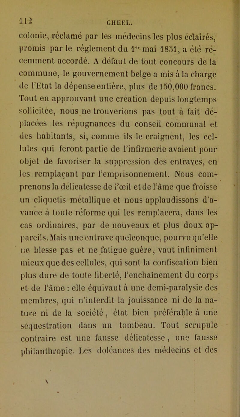colonie, réclamé par les médecins les plus éclairés, promis par le réglement du 1 mai 1851, a été ré- cemment accordé. A défaut de tout concours de la commune, le gouvernement belge a mis à la charge de l’Etat la dépense entière, plus de 150,000 francs. Tout en approuvant une création depuis longtemps sollicitée, nous ne trouverions pas tout à fait dé- placées les répugnances du conseil communal et des habitants, si, comme ils le craignent, les cel- lules qui feront partie de rinfinneric avaient pour objet de favoriser la suppression des entraves, en les remplaçant par l’emprisonnement. Nous com- prenons la délicatesse de i’œil et de l’âme que froisse un cliquetis métallique et nous applaudissons d'a- vance à toute réforme qui les remplacera, dans les cas ordinaires, par de nouveaux et plus doux ap- pareils. Mais une entrave quelconque, pourvu qu’elle ne blesse pas et ne fatigue guère, vaut infiniment mieux que des cellules, qui sont la confiscation bien plus dure de toute liberté, l’enchaînement du corps et de l’âme : elle équivaut à une demi-paralysie des membres, qui n’interdit la jouissance ni de la na- ture ni de la société, état bien préférable à une séquestration dans un tombeau. Tout scrupule contraire est une fausse délicatesse, une- fausse philanthropie. Les doléances des médecins et des