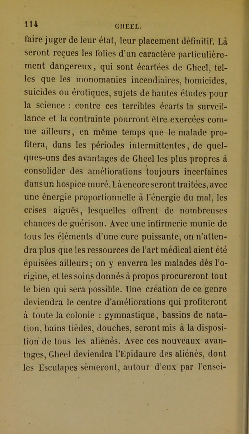 faire juger (le leur état, leur placement définitif. Là seront reçues les folies d’un caractère particulière- ment dangereux, qui sont écartées de Gheel, tel- les que les monomanies incendiaires, homicides, suicides ou érotiques, sujets de hautes études pour la science : contre ces terribles écarts la surveil- lance et la contrainte pourront être exercées com- me ailleurs, en môme temps que le malade pro- fitera, dans les périodes intermittentes, de quel- ques-uns des avantages de Gheel les plus propres à consolider des améliorations toujours incertaines dans un hospice muré. Là encore seront traitées, avec une énergie proportionnelle à l’énergie du mal, les crises aiguës, lesquelles offrent de nombreuses chances de guérison. Avec une infirmerie munie de tous les éléments d’une cure puissante, on n’atten- dra plus que les ressources de l’art médical aient été épuisées ailleurs; on y enverra les malades dès l’o- rigine, et les soins donnés à propos procureront tout le bien qui sera possible. Une création de ce genre deviendra le centre d’améliorations qui profiteront à toute la colonie : gymnastique, bassins de nata- tion, bains lièdes, douches, seront mis à la disposi- tion de tous les aliénés. Avec ces nouveaux avan- tages, Gheel deviendra l’Epidaure des aliénés, dont les Esculapes sèmeront, autour d’eux par l’cnsei-