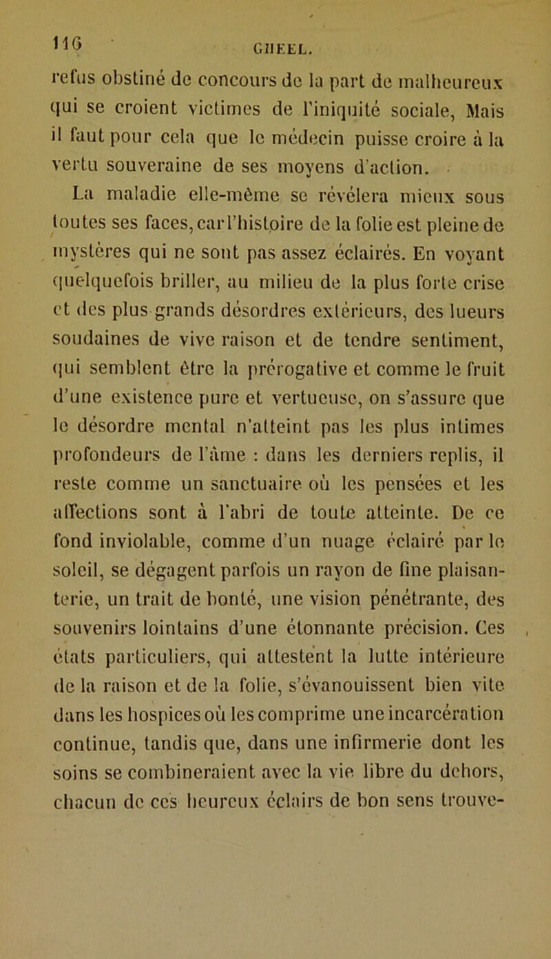 11G refus obstiné de concours de la part de malheureux qui se croient victimes de l’iniquité sociale, Mais il faut pour cela que le médecin puisse croire à la vertu souveraine de ses moyens d'action. La maladie elle-même se révélera mieux sous toutes ses faces, car l’histoire de la folie est pleine de mystères qui ne sont pas assez éclairés. En voyant quelquefois briller, au milieu de la plus forte crise et des plus grands désordres extérieurs, des lueurs soudaines de vive raison et de tendre sentiment, qui semblent être la prérogative et comme le fruit d’une existence pure et vertueuse, on s’assure que le désordre mental n’atteint pas les plus intimes profondeurs de l’àme : dans les derniers replis, il reste comme un sanctuaire où les pensées et les affections sont à l'abri de toute atteinte. De ce fond inviolable, comme d’un nuage éclairé par le soleil, se dégagent parfois un rayon de fine plaisan- terie, un trait de bonté, une vision pénétrante, des souvenirs lointains d’une étonnante précision. Ces états particuliers, qui attestent la lutte intérieure de la raison et de la folie, s’évanouissent bien vite dans les hospices où les comprime une incarcération continue, tandis que, dans une infirmerie dont les soins se combineraient avec la vie libre du dehors, chacun de ccs heureux éclairs de bon sens trouve-