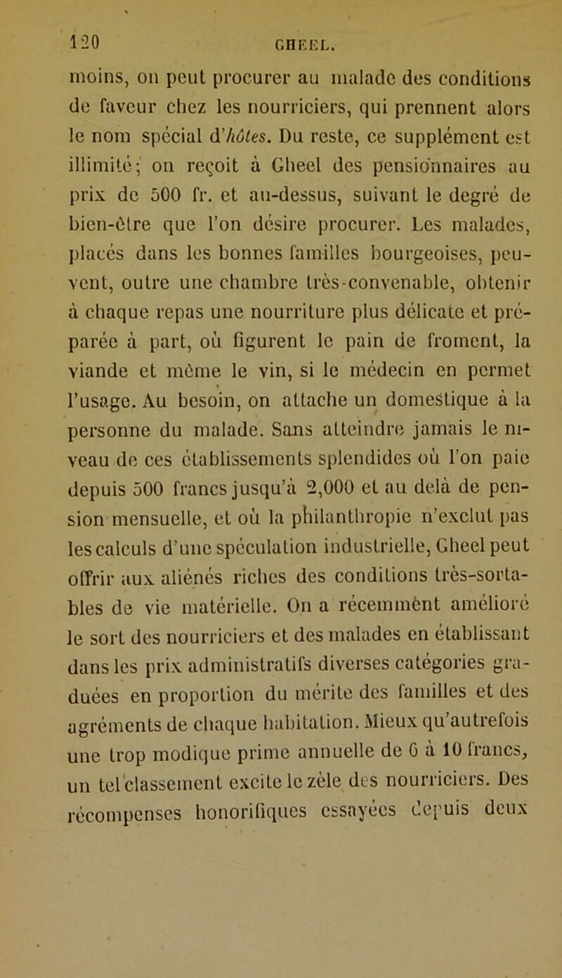 moins, on peut procurer au malade des conditions de faveur chez les nourriciers, qui prennent alors le nom spécial d'hôtes. Du reste, ce supplément est illimité; on reçoit à Gheel des pensionnaires au prix de 500 fr. et au-dessus, suivant le degré de bien-être que l’on désire procurer. Les malades, placés dans les bonnes familles bourgeoises, peu- vent, outre une chambre très-convenable, obtenir à chaque repas une nourriture plus délicate et pré- parée à part, où figurent le pain de froment, la viande et même le vin, si le médecin en permet l’usage. Au besoin, on attache un domestique à la personne du malade. Sans atteindre jamais le ni- veau de ces établissements splendides où l’on paie depuis 500 francs jusqu’à 2,000 et au delà de pen- sion mensuelle, et où la philanthropie n’exclut pas les calculs d’une spéculation industrielle, Gheel peut offrir aux aliénés riches des conditions très-sorta- bles de vie matérielle. On a récemmènt amélioré le sort des nourriciers et des malades en établissant dans les prix administratifs diverses catégories gra- duées en proportion du mérite des familles et des agréments de chaque habitation. Mieux qu’autrefois une trop modique prime annuelle de G à 10 francs, un tel classement excite le zèle des nourriciers. Des récompenses honorifiques essayées depuis deux