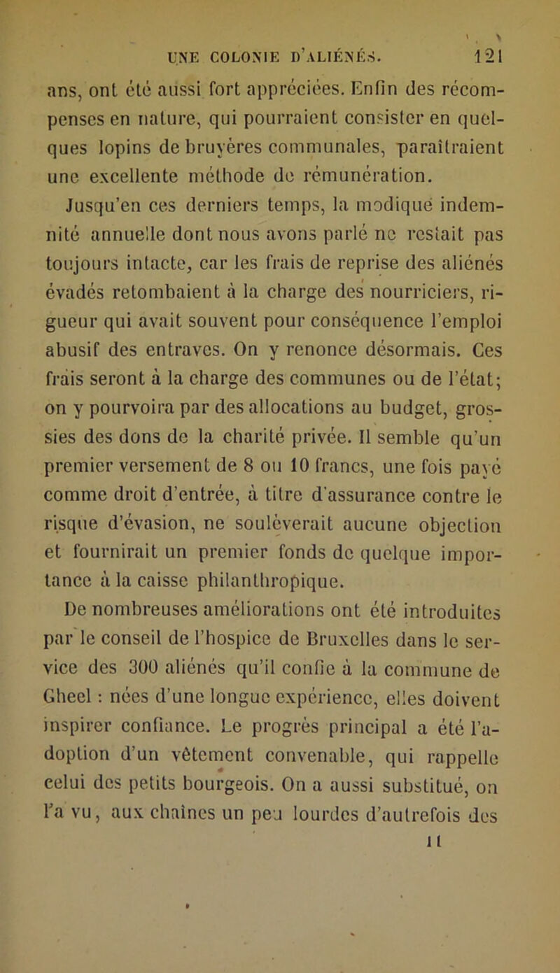 ans, ont été aussi fort appréciées. Enfin des récom- penses en nature, qui pourraient consister en quel- ques lopins de bruyères communales, paraîtraient une excellente méthode de rémunération. Jusqu’en ces derniers temps, la modique indem- nité annuelle dont nous avons parlé ne restait pas toujours intacte, car les frais de reprise des aliénés évadés retombaient à la charge des nourriciers, ri- gueur qui avait souvent pour conséquence l’emploi abusif des entraves. On y renonce désormais. Ces frais seront à la charge des communes ou de l’état; on y pourvoira par des allocations au budget, gros- sies des dons de la charité privée. Il semble qu'un premier versement de 8 ou 10 francs, une fois payé comme droit d’entrée, à titre d'assurance contre le risque d’évasion, ne soulèverait aucune objection et fournirait un premier fonds de quelque impor- tance à la caisse philanthropique. De nombreuses améliorations ont été introduites par le conseil de l’hospice de Bruxelles dans le ser- vice des 300 aliénés qu’il confie à la commune de Gheel : nées d’une longue expérience, elles doivent inspirer confiance. Le progrès principal a été l’a- doption d’un vêtement convenable, qui rappelle celui des petits bourgeois. On a aussi substitué, on l’a vu, aux chaînes un peu lourdes d’autrefois des