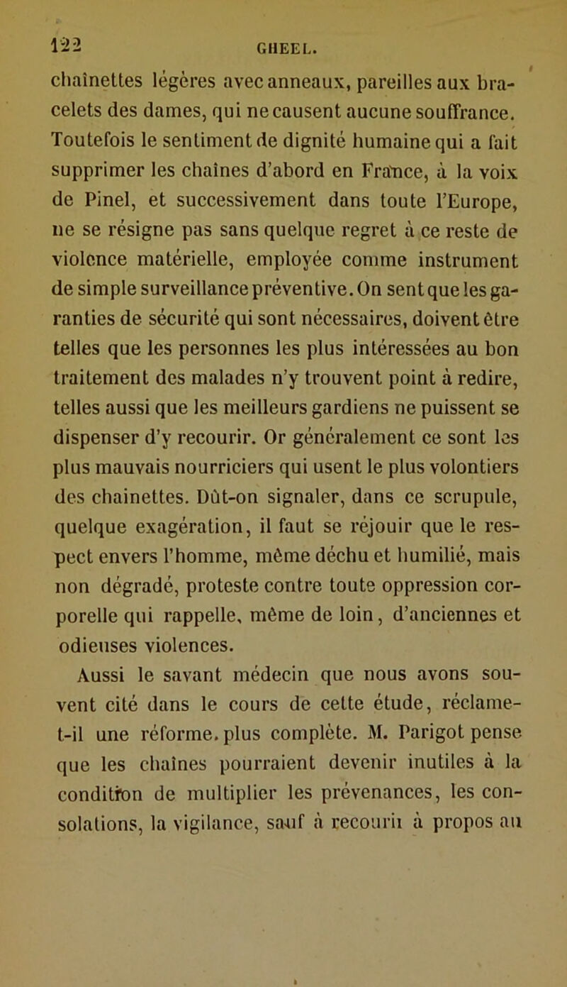 chaînettes légères avec anneaux, pareilles aux bra- celets des dames, qui ne causent aucune souffrance. Toutefois le sentiment de dignité humaine qui a fait supprimer les chaînes d’abord en France, à la voix de Pinel, et successivement dans toute l’Europe, ne se résigne pas sans quelque regret à ce reste de violence matérielle, employée comme instrument de simple surveillance préventive. On sent que les ga- ranties de sécurité qui sont nécessaires, doivent être telles que les personnes les plus intéressées au bon traitement des malades n’y trouvent point à redire, telles aussi que les meilleurs gardiens ne puissent se dispenser d’y recourir. Or généralement ce sont les plus mauvais nourriciers qui usent le plus volontiers des chainettes. Dût-on signaler, dans ce scrupule, quelque exagération, il faut se réjouir que le res- pect envers l’homme, même déchu et humilié, mais non dégradé, proteste contre toute oppression cor- porelle qui rappelle, même de loin, d’anciennes et odieuses violences. Aussi le savant médecin que nous avons sou- vent cité dans le cours de cette étude, réclame- t-il une réforme, plus complète. M. Parigot pense que les chaînes pourraient devenir inutiles à la condition de multiplier les prévenances, les con- solations, la vigilance, sauf à recourii à propos au