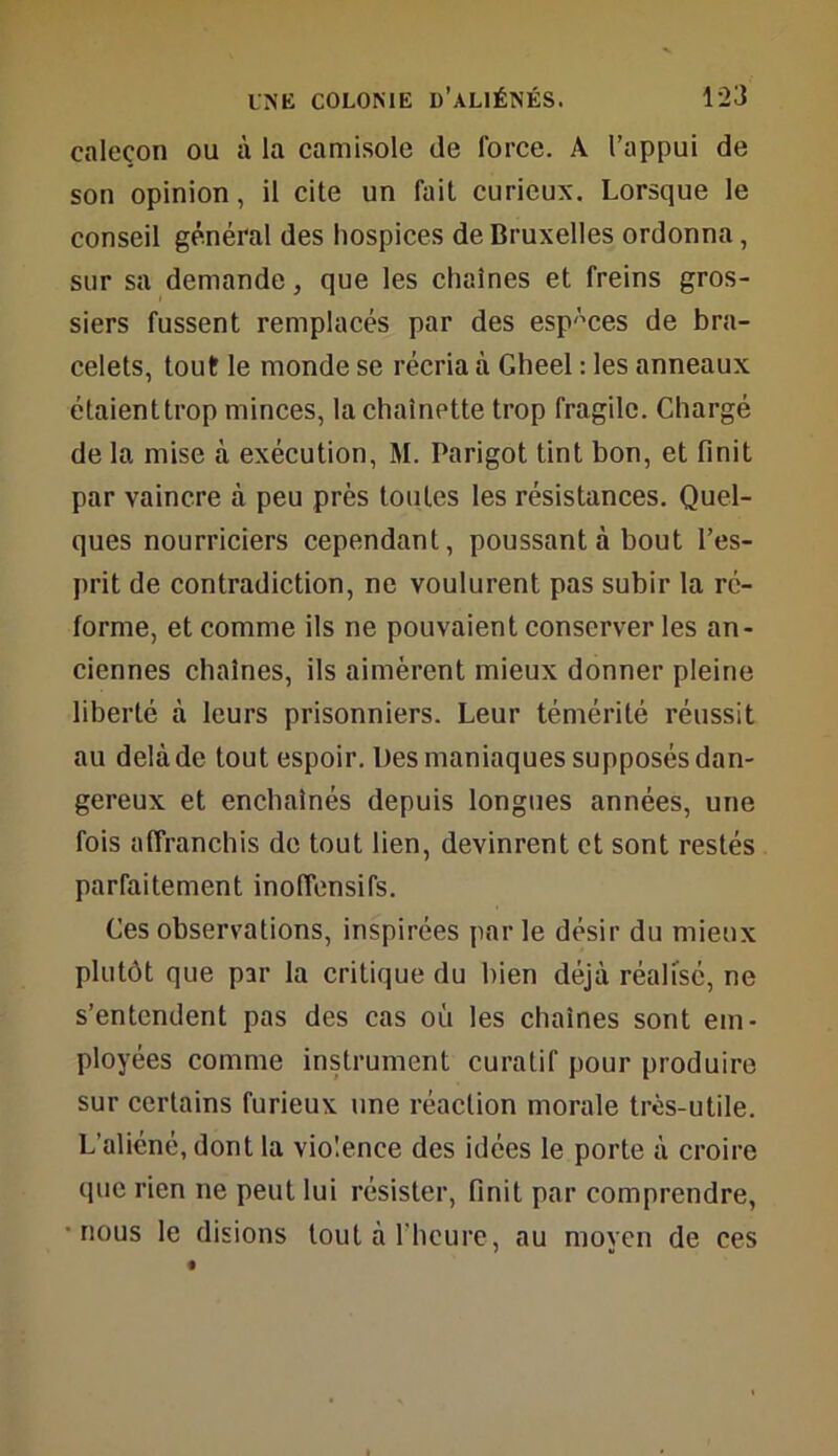 caleçon ou à la camisole de force. À l’appui de son opinion, il cite un fait curieux. Lorsque le conseil général des hospices de Bruxelles ordonna, sur sa demande, que les chaînes et freins gros- siers fussent remplacés par des espaces de bra- celets, tout le monde se récria à Gheel : les anneaux étaient trop minces, la chaînette trop fragile. Chargé de la mise à exécution, M. Parigot tint bon, et finit par vaincre à peu près toutes les résistances. Quel- ques nourriciers cependant, poussant à bout l’es- prit de contradiction, ne voulurent pas subir la ré- forme, et comme ils ne pouvaient conserver les an- ciennes chaînes, ils aimèrent mieux donner pleine liberté à leurs prisonniers. Leur témérité réussit au delà de tout espoir. Des maniaques supposés dan- gereux et enchaînés depuis longues années, une fois affranchis de tout lien, devinrent et sont restés parfaitement inoffensifs. Ces observations, inspirées parle désir du mieux plutôt que par la critique du bien déjà réalisé, ne s’entendent pas des cas où les chaînes sont em- ployées comme instrument curatif pour produire sur certains furieux une réaction morale très-utile. L’aliéné, dont la violence des idées le porte à croire que rien ne peut lui résister, finit par comprendre, nous le disions tout à l’heure, au moyen de ces