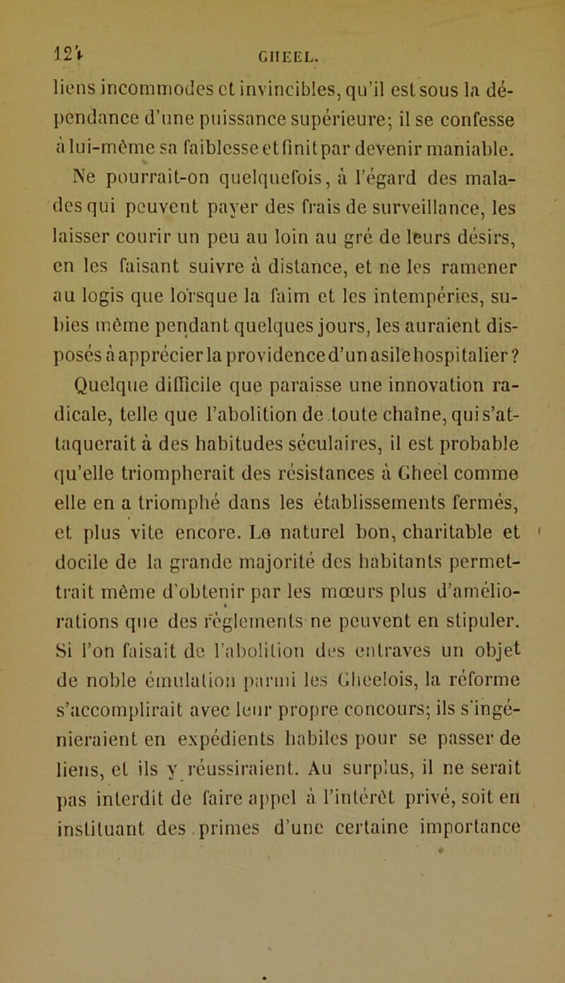12 V liens incommodes et invincibles, qu’il est sous la dé- pendance d’une puissance supérieure; il se confesse alui-même sa faiblesse etfinitpar devenir maniable. Me pourrait-on quelquefois, à l’égard des mala- des qui peuvent payer des frais de surveillance, les laisser courir un peu au loin au gré de leurs désirs, en les faisant suivre à distance, et ne les ramener au logis que lorsque la faim et les intempéries, su- bies même pendant quelques jours, les auraient dis- posés à apprécier la providence d’un asile hospitalier ? Quelque difficile que paraisse une innovation ra- dicale, telle que l’abolition de toute chaîne, qui s’at- taquerait à des habitudes séculaires, il est probable qu’elle triompherait des résistances à Gheel comme elle en a triomphé dans les établissements fermés, et plus vite encore. Lo naturel bon, charitable et docile de la grande majorité des habitants permet- trait même d’obtenir par les mœurs plus d’amélio- rations que des règlements ne peuvent en stipuler. Si l’on faisait de l’abolition des entraves un objet de noble émulation parmi les Glieelois, la réforme s’accomplirait avec leur propre concours; ils s'ingé- nieraient en expédients habiles pour se passer de liens, et ils y réussiraient. Au surplus, il ne serait pas interdit de faire appel à l’intérêt privé, soit en instituant des primes d’une certaine importance