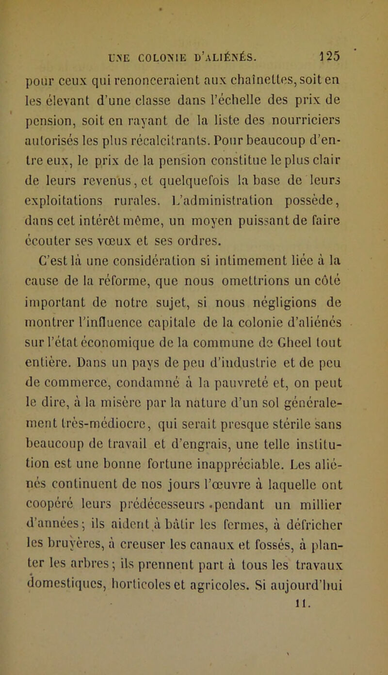 pour ceux qui renonceraient aux chaînettes, soit en les élevant d’une classe dans l’échelle des prix de pension, soit en rayant de la liste des nourriciers autorisés les plus récalcitrants. Pour beaucoup d’en- tre eux, le prix de la pension constitue le plus clair de leurs revenus, et quelquefois la base de leurs exploitations rurales. L’administration possède, dans cet intérêt même, un moyen puissant de faire écouter ses vœux et ses ordres. C’est là une considération si intimement liée à la cause de la réforme, que nous omettrions un côté important de notre sujet, si nous négligions de montrer l'influence capitale de la colonie d’aliénés sur l’état économique de la commune de Ghcel tout entière. Dans un pays de peu d’industrie et de peu de commerce, condamné à la pauvreté et, on peut le dire, à la misère par la nature d’un sol générale- ment très-médiocre, qui serait presque stérile sans beaucoup de travail et d’engrais, une telle institu- tion est une bonne fortune inappréciable. Les alié- nés continuent de nos jours l’œuvre à laquelle ont coopéré leurs prédécesseurs .pendant un millier d’années; ils aident à bâtir les fermes, à défricher les bruyères, à creuser les canaux et fossés, à plan- ter les arbres; ils prennent part à tous les travaux domestiques, horticoles et agricoles. Si aujourd’hui il.