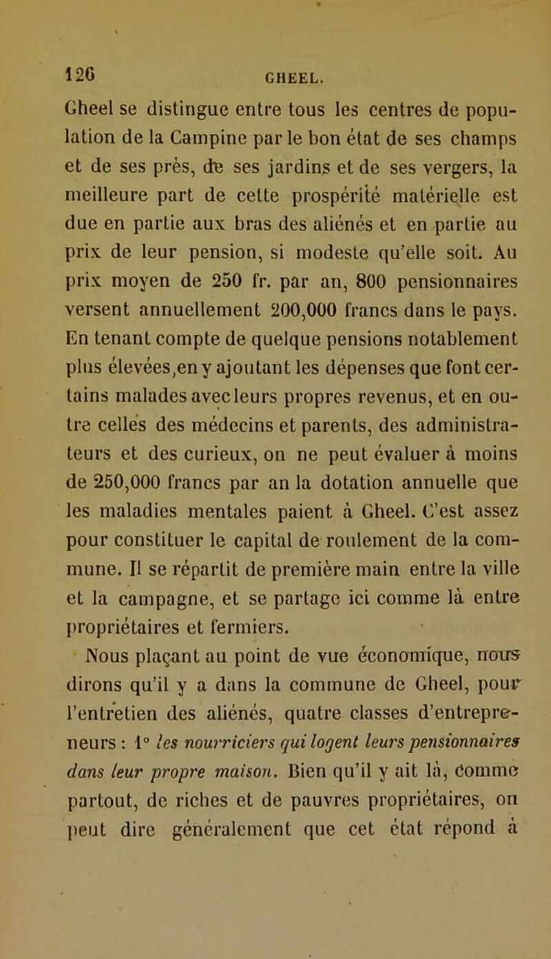 Gheel se distingue entre tous les centres de popu- lation de la Campine parle bon état de ses champs et de ses près, de ses jardins et de ses vergers, la meilleure part de cette prospérité matérielle est due en partie aux bras des aliénés et en partie au prix de leur pension, si modeste qu’elle soit. Au prix moyen de 250 fr. par an, 800 pensionnaires versent annuellement 200,000 francs dans le pays. En tenant compte de quelque pensions notablement plus élevées,en y ajoutant les dépenses que font cer- tains malades avec leurs propres revenus, et en ou- tre celles des médecins et parents, des administra- teurs et des curieux, on ne peut évaluer à moins de 250,000 francs par an la dotation annuelle que les maladies mentales paient à Gheel. G’est assez pour constituer le capital de roulement de la com- mune. Il se réparLit de première main entre la ville et la campagne, et se partage ici comme là entre propriétaires et fermiers. Nous plaçant au point de vue économique, noirs dirons qu’il y a dans la commune de Gheel, pour l’entretien des aliénés, quatre classes d’entrepre- neurs : 1° 'es nourriciers qui logent leurs pensionnaires dans leur propre maison. Bien qu’il y ait là, Comme partout, de riches et de pauvres propriétaires, on peut dire généralement que cet état répond à