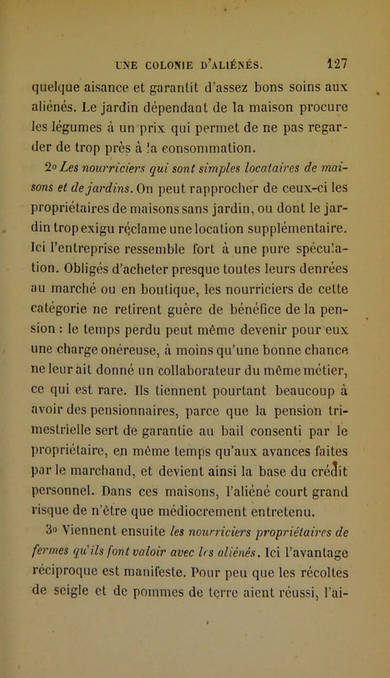 quelque aisance et garantit d’assez bons soins aux aliénés. Le jardin dépendant de la maison procure les légumes à un prix qui permet de ne pas regar- der de trop près à la consommation. 2o Les nourriciers qui sont simples locataires de mai- sons et de jardins. On peut rapprocher de ceux-ci les propriétaires de maisons sans jardin, ou dont le jar- din trop exigu réclame une location supplémentaire. Ici l’entreprise ressemble fort à une pure spécula- tion. Obligés d’acheter presque toutes leurs denrées au marché ou en boutique, les nourriciers de cette catégorie ne retirent guère de bénéfice de la pen- sion : le temps perdu peut même devenir pour eux une charge onéreuse, à moins qu’une bonne chance ne leur ait donné un collaborateur du même métier, ce qui est rare. Ils tiennent pourtant beaucoup à avoir des pensionnaires, parce que la pension tri- mestrielle sert de garantie au bail consenti par le propriétaire, en même temps qu’aux avances faites par le marchand, et devient ainsi la base du créait personnel. Dans ces maisons, l’aliéné court grand risque de n’être que médiocrement entretenu. 3» Viennent ensuite les nourriciers propriétaires de fermes qu'ils font valoir avec 1rs aliénés. Ici l’avantage réciproque est manifeste. Pour peu que les récoltes de seigle et de pommes de tçrrc aient réussi, l’ai-
