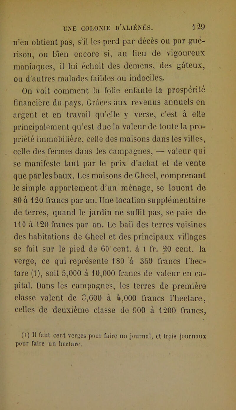 n’en obtient pas, s’il les perd par décès ou par gué- rison, ou bien encore si, au lieu de vigoureux maniaques, il lui échoit des démens, des gâteux, ou d’autres malades faibles ou indociles. On voit comment la folie enfante la prospérité financière du pays. Grâces aux revenus annuels en argent et en travail qu’elle y verse, c’est à elle principalement qu’est due la valeur de toute la pro- priété immobilière, celle des maisons dans les villes, celle des fermes dans les campagnes, — valeur qui se manifeste tant par le prix d’achat et de vente que parles baux. Les maisons de Gheel, comprenant le simple appartement d’un ménage, se louent de 80 à 120 francs par an. Une location supplémentaire de terres, quand le jardin ne sutfit pas, se paie de 110 à 120 francs par an. Le bail des terres voisines des habitations de Gheel et des principaux villages se fait sur le pied de GO cent, â 1 fr. 20 cent, la verge, ce qui représente 180 à 360 francs l’hec- tare (1), soit 5,000 à 10,000 francs de valeur en ca- pital. Dans les campagnes, les terres de première classe valent de 3,000 à 4,000 francs l’hectare, celles de deuxième classe de 900 à 1200 francs, (i) Il faut cer.t verges pour faire un journal, et trois journaux pour faire un hectare.