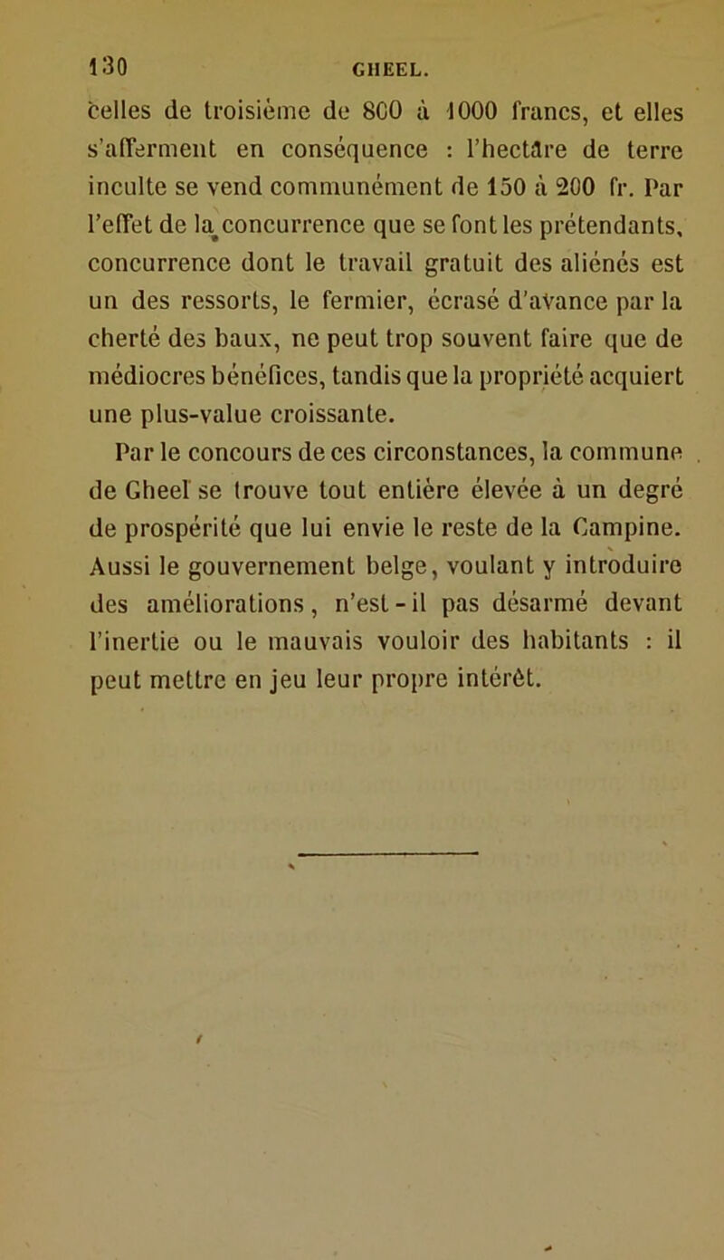 celles de troisième de SCO à 1000 francs, et elles s'afferment en conséquence : l’hectare de terre inculte se vend communément de 150 à 200 fr. Par l’effet de ta concurrence que se font les prétendants, concurrence dont le travail gratuit des aliénés est un des ressorts, le fermier, écrasé d’avance par 1a cherté des baux, ne peut trop souvent faire que de médiocres bénéfices, tandis que 1a propriété acquiert une plus-value croissante. Par le concours de ces circonstances, ta commune deGheel se trouve tout entière élevée à un degré de prospérité que lui envie le reste de ta Campine. Aussi le gouvernement belge, voulant y introduire des améliorations, n’est-il pas désarmé devant l’inertie ou le mauvais vouloir des habitants : il peut mettre en jeu leur propre intérêt.
