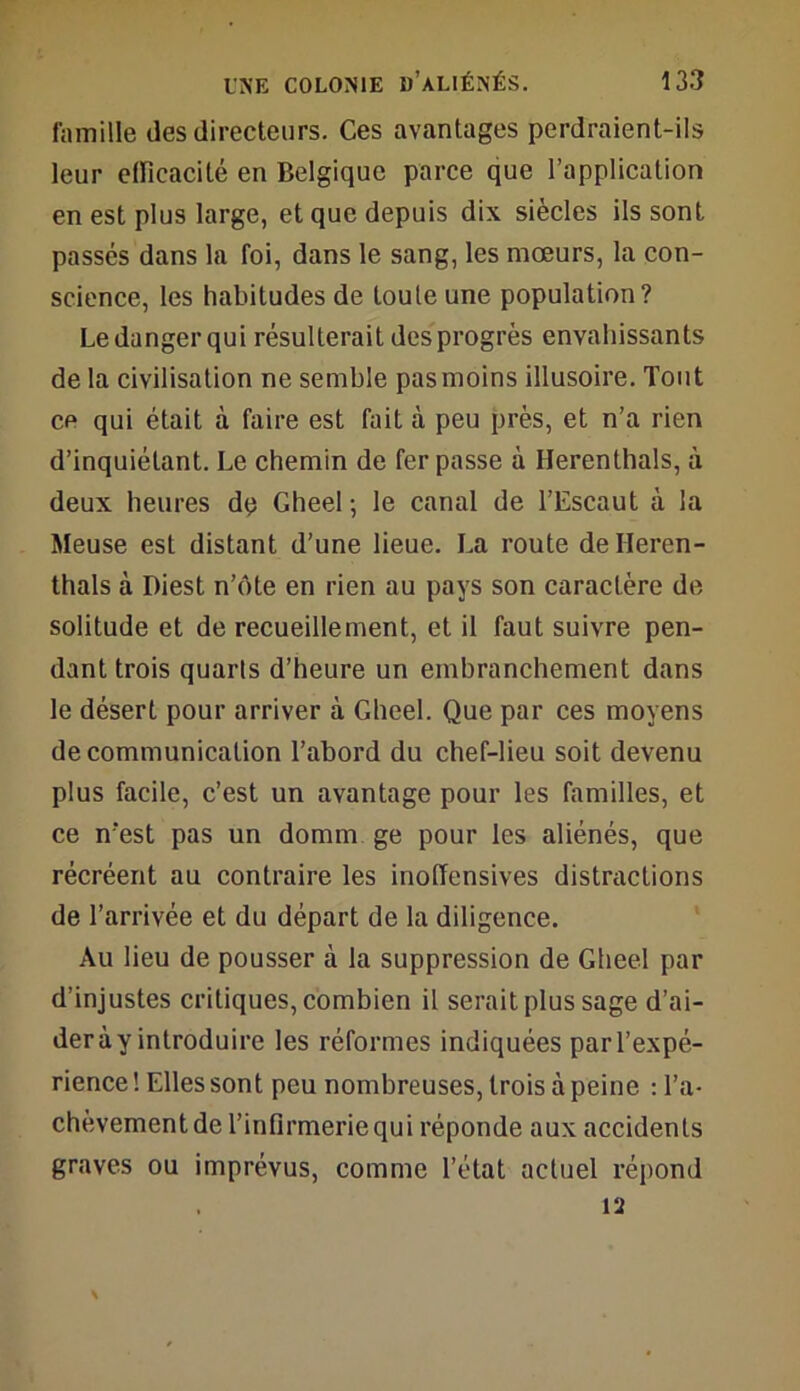 famille des directeurs. Ces avantages perdraient-ils leur efficacité en Belgique parce que l’application en est plus large, et que depuis dix siècles ils sont passés dans la foi, dans le sang, les mœurs, la con- science, les habitudes de toute une population? Le danger qui résulterait des progrès envahissants de la civilisation ne semble pas moins illusoire. Tout ce qui était à faire est fait à peu près, et n’a rien d’inquiétant. Le chemin de fer passe à Herenthals, à deux heures dq Gheel -, le canal de l’Escaut à la Meuse est distant d’une lieue. La route de Heren- thals à I)iest n’ûte en rien au pays son caractère de solitude et de recueillement, et il faut suivre pen- dant trois quarts d’heure un embranchement dans le désert pour arriver à Gheel. Que par ces moyens de communication l’abord du chef-lieu soit devenu plus facile, c’est un avantage pour les familles, et ce n‘est pas un domm ge pour les aliénés, que récréent au contraire les inoffensives distractions de l’arrivée et du départ de la diligence. Au lieu de pousser à la suppression de Gheel par d’injustes critiques, combien il serait plus sage d’ai- der à y introduire les réformes indiquées par l’expé- rience ! Elles sont peu nombreuses, trois à peine : l’a- chèvement de l’infirmerie qui réponde aux accidents graves ou imprévus, comme l’état actuel répond vi S