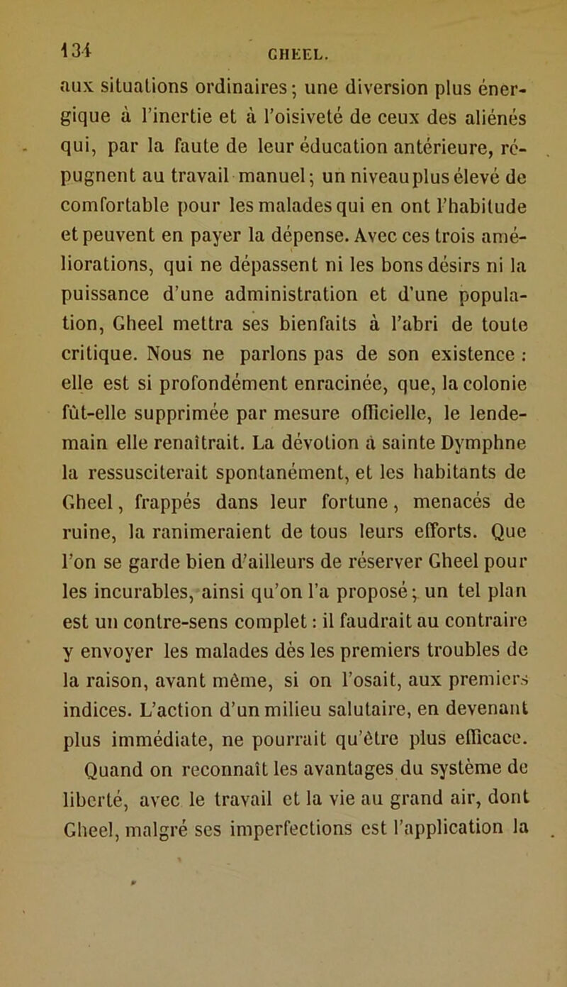 13f aux situations ordinaires; une diversion plus éner- gique à l’inertie et à l’oisiveté de ceux des aliénés qui, par la faute de leur éducation antérieure, ré- pugnent au travail manuel; un niveau plus élevé de comfortable pour les malades qui en ont l’habitude et peuvent en payer la dépense. Avec ces trois amé- liorations, qui ne dépassent ni les bons désirs ni la puissance d’une administration et d’une popula- tion, Gheel mettra ses bienfaits à l’abri de toute critique. Nous ne parlons pas de son existence : elle est si profondément enracinée, que, la colonie fût-elle supprimée par mesure officielle, le lende- main elle renaîtrait. La dévotion à sainte Dymphne la ressusciterait spontanément, et les habitants de Gheel, frappés dans leur fortune, menacés de ruine, la ranimeraient de tous leurs efforts. Que l’on se garde bien d’ailleurs de réserver Gheel poul- ies incurables, ainsi qu’on l’a proposé; un tel plan est un contre-sens complet : il faudrait au contraire y envoyer les malades dès les premiers troubles de la raison, avant môme, si on l’osait, aux premiers indices. L’action d’un milieu salutaire, en devenant plus immédiate, ne pourrait qu’être plus efficace. Quand on reconnaît les avantages du système de liberté, avec le travail et la vie au grand air, dont Gheel, malgré ses imperfections est l’application la