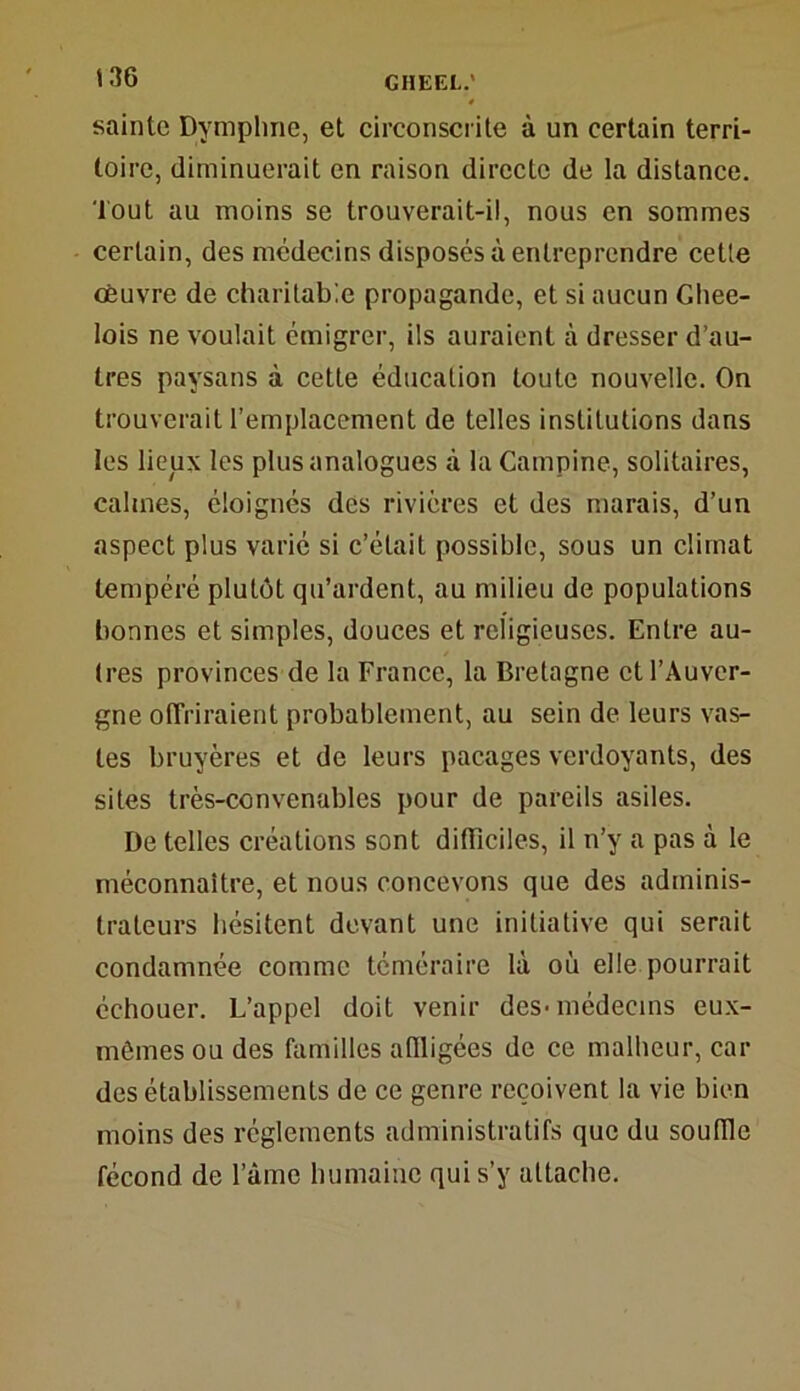 sainte Dymphne, et circonscrite à un certain terri- toire, diminuerait en raison directe de la distance. Tout au moins se trouverait-il, nous en sommes certain, des médecins disposés à entreprendre cette oeuvre de charitable propagande, et si aucun Ghee- lois ne voulait émigrer, ils auraient à dresser d’au- tres paysans à cette éducation toute nouvelle. On trouverait l’emplacement de telles institutions dans les lieux les plus analogues à la Campine, solitaires, câlines, éloignés des rivières et des marais, d’un aspect plus varié si c’était possible, sous un climat tempéré plutôt qu’ardent, au milieu de populations bonnes et simples, douces et religieuses. Entre au- tres provinces de la France, la Bretagne et l’Auver- gne offriraient probablement, au sein de leurs vas- tes bruyères et de leurs pacages verdoyants, des sites très-convenables pour de pareils asiles. De telles créations sont difficiles, il n’y a pas à le méconnaître, et nous concevons que des adminis- trateurs hésitent devant une initiative qui serait condamnée comme téméraire là où elle pourrait échouer. L’appel doit venir des-médecins eux- mèmesou des familles affligées de ce malheur, car des établissements de ce genre reçoivent la vie bien moins des réglements administratifs que du souffle fécond de l’âme humaine qui s’y attache.