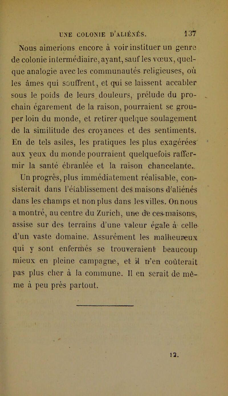 Nous aimerions encore à voir instituer un genre de colonie intermédiaire, ayant, sauf les vœux, quel- que analogie avec les communautés religieuses, où les âmes qui souffrent, et qui se laissent accabler sous le poids de leurs douleurs, prélude du pro- chain égarement de la raison, pourraient se grou- per loin du monde, et retirer quelque soulagement de la similitude des croyances et des sentiments. En de tels asiles, les pratiques les plus exagérées aux yeux du monde pourraient quelquefois raffer- mir la santé ébranlée et la raison chancelante.. Un progrès, plus immédiatement réalisable, con- sisterait dans l’établissement des maisons d'aliénés dans les champs et non plus dans les villes. On nous a montré, au centre du Zurich, une de ce^maison^, assise sur des terrains d’une valeur égale à celle d’un vaste domaine. Assurément les malheureux qui y sont enfermés se trouveraient beaucoup mieux en pleine campagne, et d n-’en coûterait pas plus cher à la commune. Il en serait de mô- me à peu près partout. 13.