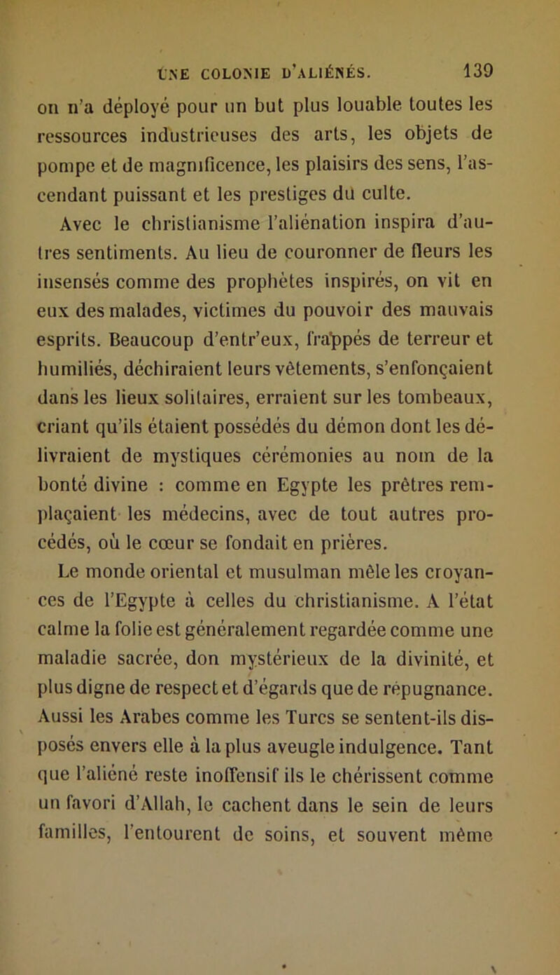 on n’a déployé pour un but plus louable toutes les ressources industrieuses des arts, les objets de pompe et de magnificence, les plaisirs des sens, l’as- cendant puissant et les prestiges du culte. Avec le christianisme l’aliénation inspira d’au- Ires sentiments. Au lieu de couronner de fleurs les insensés comme des prophètes inspirés, on vit en eux des malades, victimes du pouvoir des mauvais esprits. Beaucoup d’entr’eux, frappés de terreur et humiliés, déchiraient leurs vêtements, s’enfonçaient dans les lieux solitaires, erraient sur les tombeaux, criant qu’ils étaient possédés du démon dont les dé- livraient de mystiques cérémonies au nom de la bonté divine : comme en Egypte les prêtres rem- plaçaient les médecins, avec de tout autres pro- cédés, où le cœur se fondait en prières. Le monde oriental et musulman mêle les croyan- ces de l’Egypte à celles du christianisme. A l’état calme la folie est généralement regardée comme une maladie sacrée, don mystérieux de la divinité, et plus digne de respect et d’égards que de répugnance. Aussi les Arabes comme les Turcs se sentent-ils dis- \ posés envers elle à la plus aveugle indulgence. Tant que l’aliéné reste inoffensif ils le chérissent comme un favori d’Allah, le cachent dans le sein de leurs familles, l’entourent de soins, et souvent même