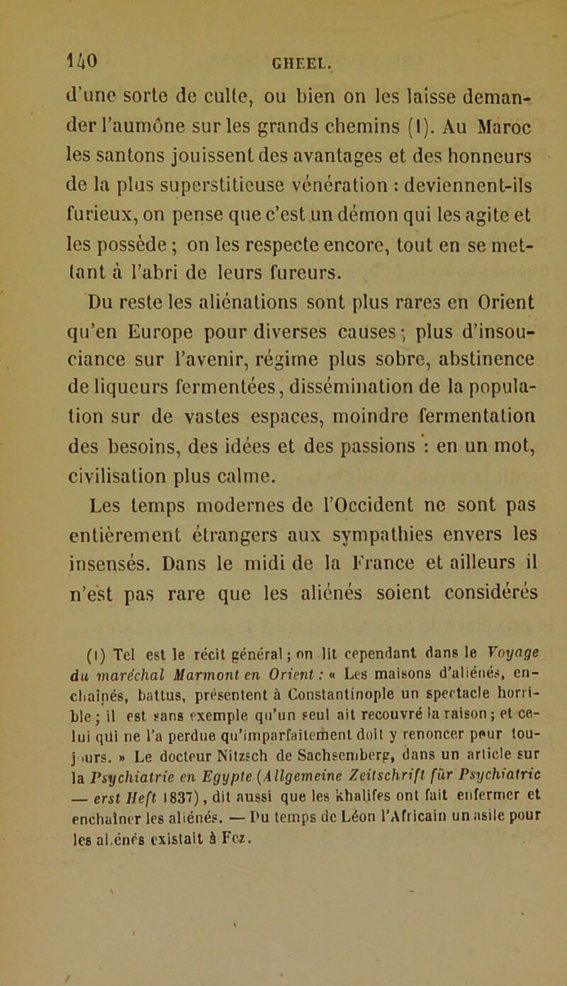 d’une sorte de culte, ou bien on les laisse deman- der l’aumône sur les grands chemins (I). Au Maroc les santons jouissent des avantages et des honneurs de la plus superstitieuse vénération : deviennent-ils furieux, on pense que c’est un démon qui les agite et les possède ; on les respecte encore, tout en se met- tant à l’abri de leurs fureurs. Du reste les aliénations sont plus rares en Orient qu’en Europe pour diverses causes • plus d’insou- ciance sur l’avenir, régime plus sobre, abstinence de liqueurs fermentées, dissémination de la popula- tion sur de vastes espaces, moindre fermentation des besoins, des idées et des passions : en un mot, civilisation plus calme. Les temps modernes de l’Occident ne sont pas entièrement étrangers aux sympathies envers les insensés. Dans le midi de la France et ailleurs il n’est pas rare que les aliénés soient considérés (I) Tel est le récit général ; nn lit cependant dans le Voyage du maréchal Marmont en Orient : « Les maisons d’aliénés, en- chaînés, battus, présentent à Constantinople un spectacle horri- ble ; il est sans exemple qu’un seul ait recouvré la raison ; et ce- lui qui ne Ta perdue qu’imparfaitement doit y renoncer peur tou- jours. » Le docteur Nitzsch de Sachsemberg, dans un article sur la Psychiatrie en Egypte (Allgemeine Zeitschrift far Psychiatrie — erst Heft 183), dit aussi que les khalifes ont fait enfermer et enchaîner les aliénés. — l'u temps de Léon l’Africain un asile pour les al.cnés existait à Fez.