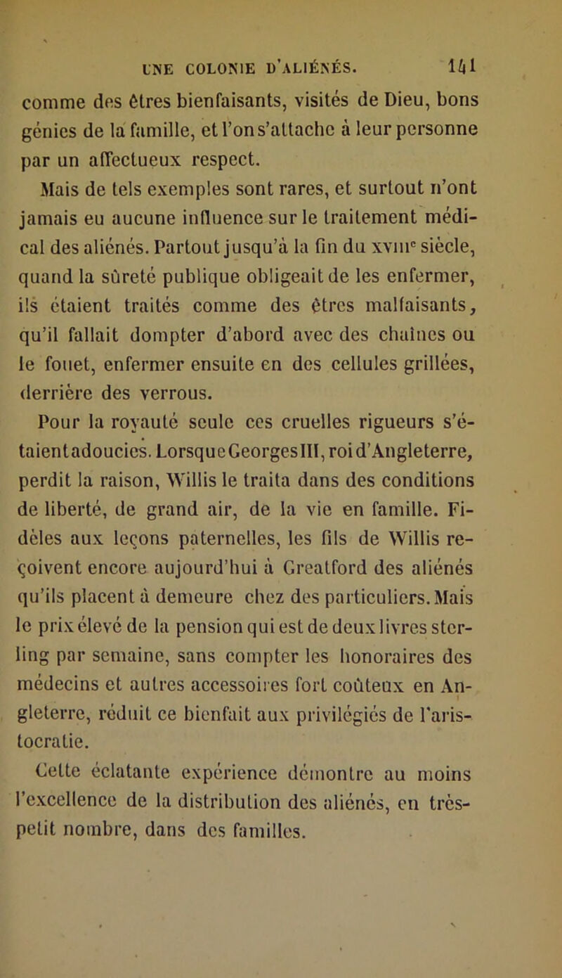 comme des êtres bienfaisants, visités de Dieu, bons génies de la famille, et l’on s’attache à leur personne par un affectueux respect. Mais de tels exemples sont rares, et surtout n’ont jamais eu aucune influence sur le traitement médi- cal des aliénés. Partout jusqu’à la fin du xvin0 siècle, quand la sûreté publique obligeait de les enfermer, ils étaient traités comme des êtres malfaisants, qu’il fallait dompter d’abord avec des chaînes ou le fouet, enfermer ensuite en des cellules grillées, derrière des verrous. Pour la royauté seule ces cruelles rigueurs s’é- taientadoucies. Lorsque GeorgesIII, roi d’Angleterre, perdit la raison, Willis le traita dans des conditions de liberté, de grand air, de la vie en famille. Fi- dèles aux leçons paternelles, les fils de Willis re- çoivent encore aujourd’hui à Greatford des aliénés qu’ils placent à demeure chez des particuliers. Mais le prix élevé de la pension qui est de deuxlivres ster- ling par semaine, sans compter les honoraires des médecins et autres accessoires fort coûteux en An- gleterre, réduit ce bienfait aux privilégiés de l'aris- tocratie. Gette éclatante expérience démontre au moins l’excellence de la distribution des aliénés, en très- petit nombre, dans des familles.
