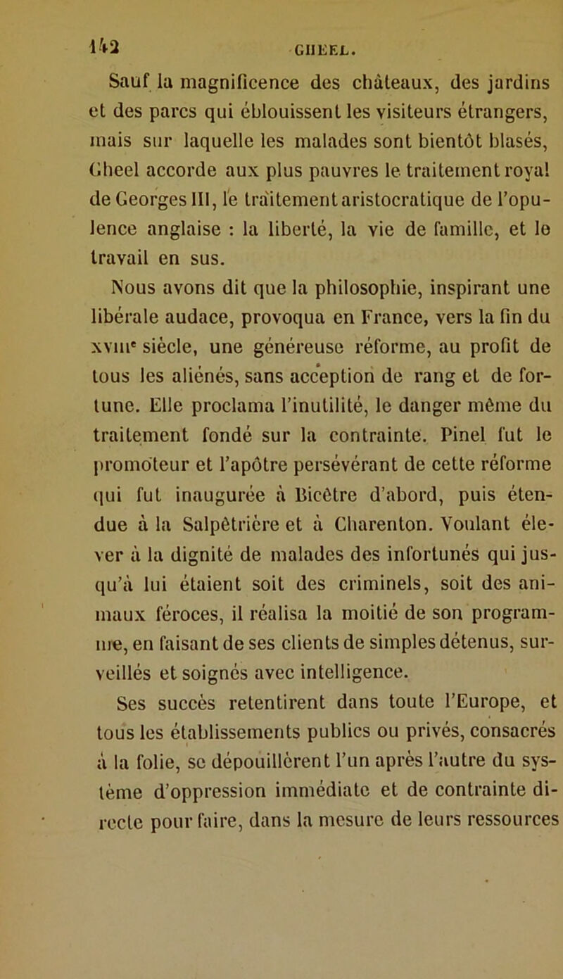 Ii2 Sauf lu magnificence des châteaux, des jardins et des parcs qui éblouissent les visiteurs étrangers, niais sur laquelle les malades sont bientôt blasés, Gheel accorde aux plus pauvres le traitement royal de Georges 111, le traitement aristocratique de l’opu- lence anglaise : la liberté, la vie de famille, et le travail en sus. Nous avons dit que la philosophie, inspirant une libérale audace, provoqua en France, vers la fin du xvm* siècle, une généreuse réforme, au profit de tous les aliénés, sans acception de rang et de for- tune. Elle proclama l’inutilité, le danger môme du traitement fondé sur la contrainte. Pinel fut le promoteur et l’apôtre persévérant de cette réforme qui fut inaugurée à liicôtre d’abord, puis éten- due à la Salpêtrière et à Gharenton. Voulant éle- ver à la dignité de malades des infortunés qui jus- qu’à lui étaient soit des criminels, soit des ani- maux féroces, il réalisa la moitié de son program- me, en faisant de ses clients de simples détenus, sur- veillés et soignés avec intelligence. Ses succès retentirent dans toute l’Europe, et tous les établissements publics ou privés, consacrés à la folie, se dépouillèrent l’un après l’autre du sys- tème d’oppression immédiate et de contrainte di- recte pour faire, dans la mesure de leurs ressources