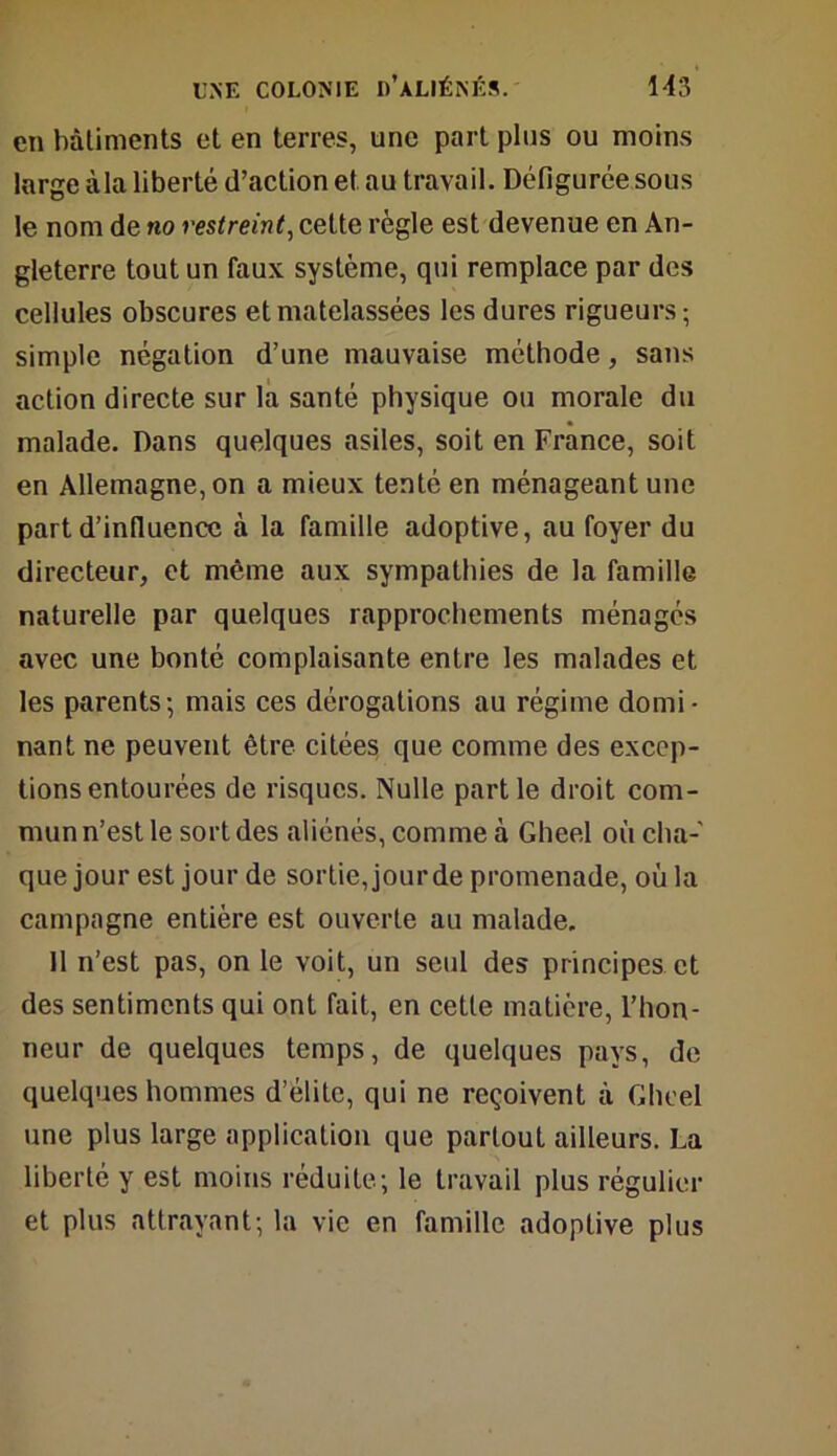 en bâtiments et en terres, une part pins ou moins large ùla liberté d’action et au travail. Défigurée sous le nom de no restreint, cette règle est devenue en An- gleterre tout un faux système, qui remplace par des cellules obscures et matelassées les dures rigueurs-, simple négation d’une mauvaise méthode, sans action directe sur la santé physique ou morale du malade. Dans quelques asiles, soit en France, soit en Allemagne, on a mieux tenté en ménageant une part d’influence à la famille adoptive, au foyer du directeur, et même aux sympathies de la famille naturelle par quelques rapprochements ménagés avec une bonté complaisante entre les malades et les parents-, mais ces dérogations au régime domi- nant ne peuvent être citées que comme des excep- tions entourées de risques. Nulle partie droit com- mun n’est le sort des aliénés, comme à Gheel où cha- que jour est jour de sortie, jour de promenade, où la campagne entière est ouverte au malade. 11 n’est pas, on le voit, un seul des principes et des sentiments qui ont fait, en cette matière, l’hon- neur de quelques temps, de quelques pays, de quelques hommes d’élite, qui ne reçoivent à Gheel une plus large application que partout ailleurs. La liberté y est moins réduite; le travail plus régulier et plus attrayant; la vie en famille adoptive plus