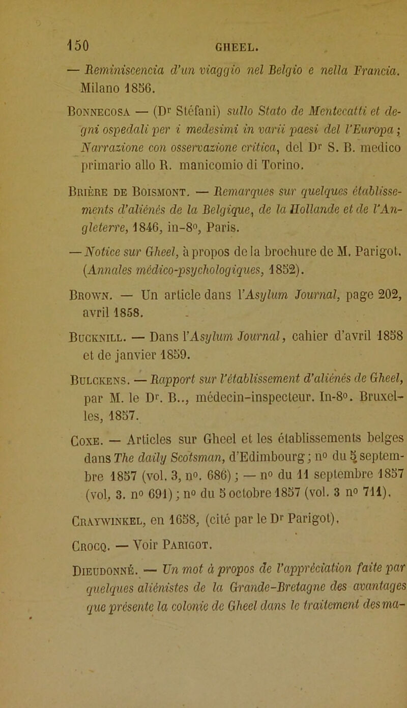 — Reminiscencia d’un viaggio nel Belgio e nella Francia. Milano 1856. Bonnecosa — (Dr Stéfani) sullo Stato de Mentccatti et de- cjni ospedali per i medesimi in varii paesi del l’Europa ; Narrazione con osservazione critica, ciel Dr S. B. medico primario allô R. manicomio di Torino. Brière de Boisiiont. — Remarques sur quelques établisse- ments d’aliénés de la Belgique, de la Hollande et de l'An- gleterre, 1846, in-8°, Paris. — Notice sur Gheel, à propos do la brochure de M. Parigol. (.Annales médico-psychologiques, 1852). Brown. — Un article dans Y Asylum Journal, page 202, avril 1858. Bucknill. — Dans Y Asylum Journal, cahier d’avril 1858 et de janvier 1859. Bulckens. — Rapport sur l’établissement d’aliénés de Gheel, par M. le Dr. B.., médecin-inspecteur. In-8°. Bruxel- les, 1857. Coxe. — Articles sur Gheel et les établissements belges dans The daily Scdtsman, d’Edimbourg; n° du 5 septem- bre 1857 (vol. 3, n°. 686) ; — n° du 11 septembre 1857 (vol, 3. n° 691) ; n° du 5 octobre 1857 (vol. 3 n° 711). Craywinkel, en 1658, (cité par le D1' Parigol), Crocq. — Voir Parigot. Dieudonné. — Un mot à propos de Y appréciation faite par quelques aliénistes de la Grande-Bretagne des avantages que présente la colonie de Gheel dans le traitement des ma-