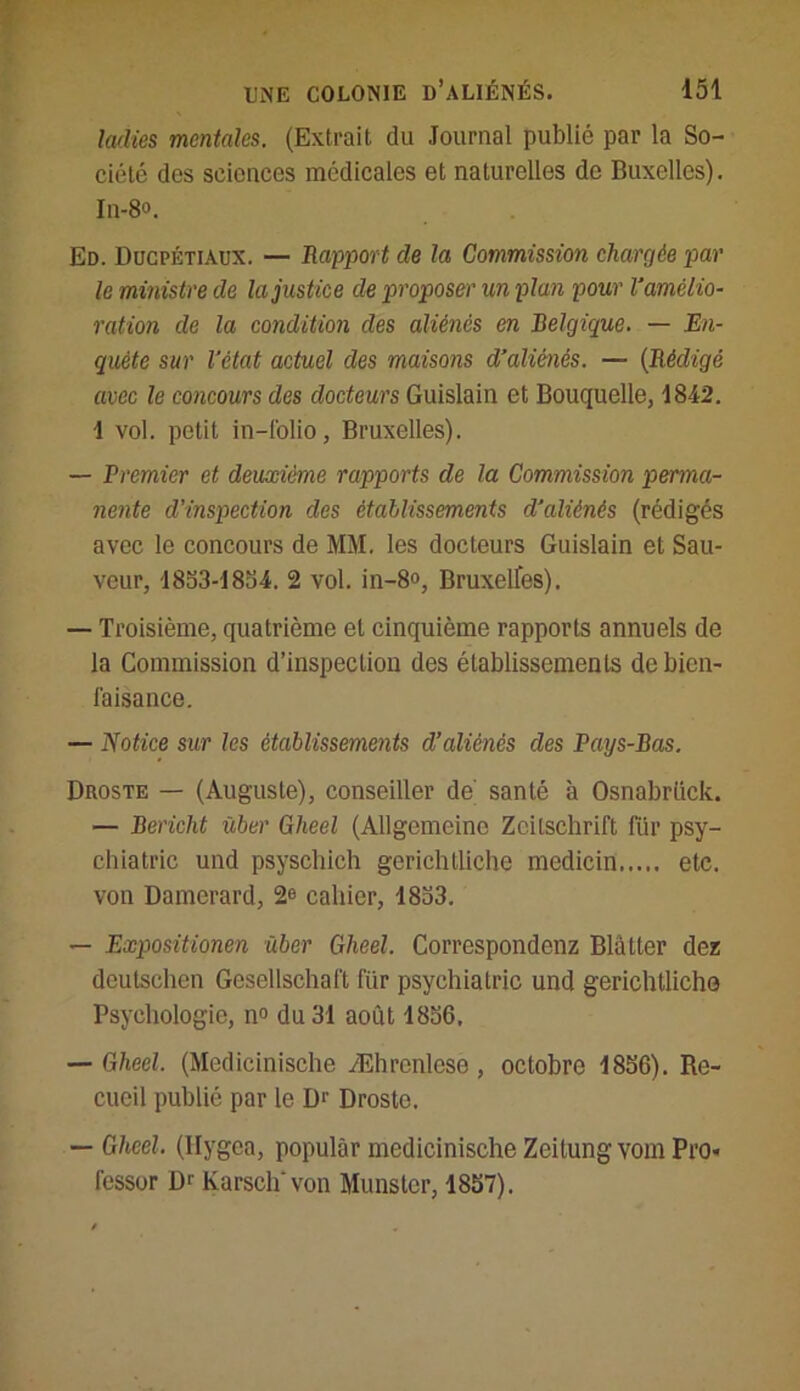 ladies mentales. (Extrait du Journal publié par la So- ciété dos sciences médicales et naturelles de Buxelles). In-8°. Ed. Ducpétiaux. — Rapport de la Commission chargée par le ministre de la justice de proposer un plan pour V amélio- ration de la condition des aliénés en Belgique. — En- quête sur l’état actuel des maisons d’aliénés. — (Rédigé avec le concours des docteurs Guislain et Bouquelle, 1842. 1 vol. petit in-folio, Bruxelles). — Premier et deuxième rapports de la Commission perma- nente d’inspection des établissements d’aliénés (rédigés avec le concours de MM. les docteurs Guislain et Sau- veur, 1853-1854. 2 vol. in-8o, Bruxelfes). — Troisième, quatrième et cinquième rapports annuels de la Commission d’inspection des établissements de bien- faisance. — Notice sur les établissements d’aliénés des Pays-Bas. Droste — (Auguste), conseiller de santé à Osnabrück. — Bericht liber Gheel (Allgemeine Zeitschrift für psy- chiatrie und psyschich gerichtliclie mcdicin etc. von Damerard, 2e cahier, 18b3. — Expositionen ùber Gheel. Correspondcnz Blâtter dez deutsehen Gesellschaft für psychiatrie und gerichtlicho Psychologie, n° du 31 août 1856, — Gheel. (Medicinische Æhrcnlcse , octobre 1856). Re- cueil publié par le D1' Droste. — Gheel. (Ilygca, populâr medicinische Zeitung vom Pro- fesser Dr Karsch'von Munster, 1857).