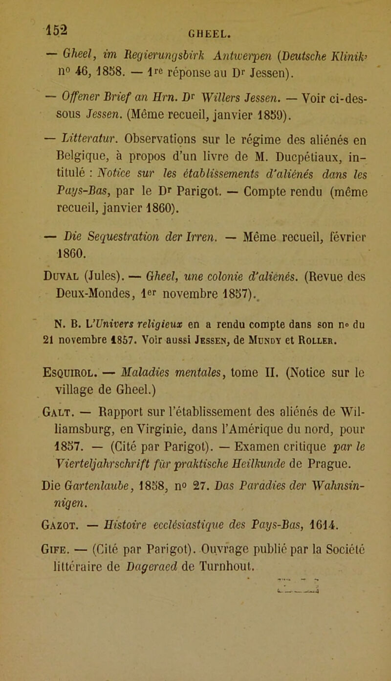 15-2 Gheel, im Regierungsbirk Antwerpen (Deutsche Klijiib il0 46, 1858. — ire réponse au Dr Jessen). — Offener Brief an Km. Dr Willers Jessen. — Voir ci-des- sous Jessen. (Même recueil, janvier 1859). — JÀtteratur. Observations sur le régime des aliénés en Belgique, à propos d’un livre de M. Ducpétiaux, in- titulé : Notice sur les établissements d’aliénés dans les Pays-Bas, par le Dr Parigot. — Compte rendu (même recueil, janvier 1860). — Die Séquestration derlrren. — Même recueil, février 1860. Duval (Jules). — Gheel, une colonie d’aliénés. (Revue des Deux-Mondes, 1er novembre 1857). N. B. L'Univers religieux en a rendu compte dans son n° du 21 novembre 1857. Voir aussi Jessen, de Mundy et Roller. Esquirol. — Maladies mentales, tome II. (Notice sur le village de Gheel.) Galt. — Rapport sur l’établissement des aliénés de Wil- liamsburg, en Virginie, dans l’Amérique du nord, pour 1857. — (Cité par Parigot). — Examen critique par le Vierteljahrschrift für praktische Keilkunde de Prague. Die Gartenlaube, 1858, n° 27. Das Paradies der Wahnsin- nigen. Gazot. — Histoire ecclésiastique des Pays-Bas, 1614. Gife. — (Cité par Parigot). Ouvrage publié par la Société littéraire de Dageraed de Turnhout.