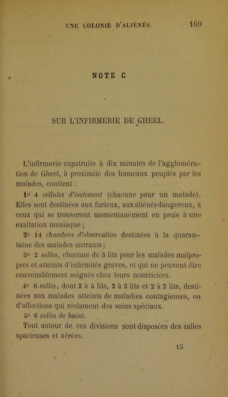 NOTE C SUR L’INFIRMERIE DE pHEEL. L’infirmerie'construite à dix minutes de l’aggloméra- tion de Gheel, à proximité des hameaux peuplés par les malades, contient : 1° 4 cellules d’isolement (chacune pour un malade). Elles sont destinées aux furieux, aux aliénés dangereux, à ceux qui se trouveront momentanément en proie à une exaltation maniaque; 2° 14 chambres d’observation destinées à la quaran- taine des malades entrants; 3° 2 salles, chacune de 5 lits pour les malades malpro- pres et atteints d’infirmités graves, et qui ne peuvent cire convenablement soignés chez leurs nourriciers. 40 6 salles, dont 2 à 5 lits, 2 à 3 lits et 2 à 2 lits, desti- nées aux malades atteints de maladies contagieuses, ou d’affections qui réclament des soins spéciaux. 5° G salles de bains. Tout autour de ces divisions sont disposées des salles spacieuses et aérées. ü>