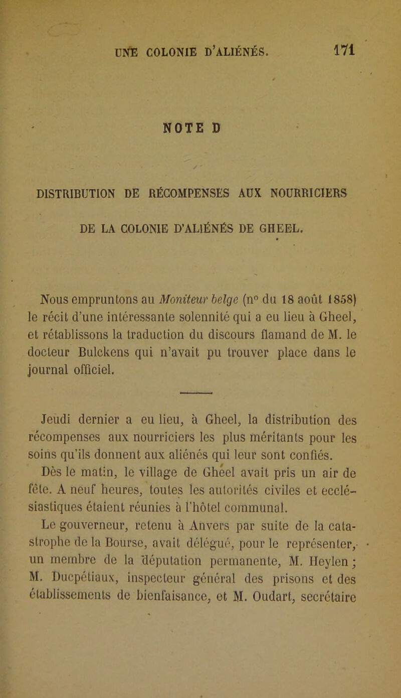 NOTE D DISTRIBUTION DE RÉCOMPENSES AUX NOURRICIERS DE LA COLONIE D’ALIÉNÉS DE GHEEL. Nous empruntons au Moniteur belge (n° du 18 août 1858) le récit d’une intéressante solennité qui a eu lieu à Gheel, et rétablissons la traduction du discours flamand de M. le docteur Bulckens qui n’avait pu trouver place dans le journal officiel. Jeudi dernier a eu lieu, à Gheel, la distribution des récompenses aux nourriciers les plus méritants pour les soins qu’ils donnent aux aliénés qui leur sont confiés. Dès le matin, le village de Ghécl avait pris un air de fcle. A neuf heures, toutes les autorités civiles et ecclé- siastiques étaient réunies à l'hôtel communal. Le gouverneur, retenu à Anvers par suite de la cata- strophe de la Bourse, avait délégué, pour le représenter, un membre de la députation permanente, M. Heylen; M. Ducpétiaux, inspecteur général des prisons et des établissements de bienfaisance, et M. Oudart, secrétaire