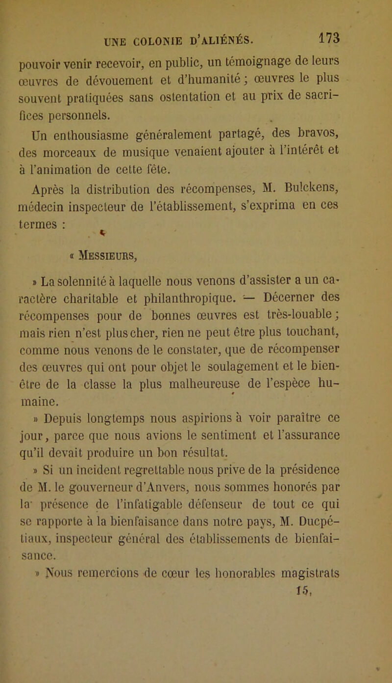 pouvoir venir recevoir, en public, un témoignage de leurs œuvres de dévouement et d’humanité ; œuvres le plus souvent pratiquées sans ostentation et au prix de sacri- fices personnels. Un enthousiasme généralement partagé, des bravos, des morceaux de musique venaient ajouter à l’intérêt et à l’animation de cette fête. Après la distribution des récompenses, M. Bulckens, médecin inspecteur de l’établissement, s’exprima en ces termes : * « Messieurs, » La solennité à laquelle nous venons d’assister a un ca- ractère charitable et philanthropique. — Décerner des récompenses pour de bonnes œuvres est très-louable; mais rien n’est plus cher, rien ne peut être plus touchant, comme nous venons de le constater, que de récompenser des œuvres qui ont pour objet le soulagement et le bien- être de la classe la plus malheureuse de l’espèce hu- maine. » Depuis longtemps nous aspirions à voir paraître ce jour, parce que nous avions le sentiment et l’assurance qu’il devait produire un bon résultat. » Si un incident regrettable nous prive de la présidence de M. le gouverneur d’Anvers, nous sommes honorés par la- présence de l’infatigable défenseur de tout ce qui se rapporte à la bienfaisance dans notre pays, M. Ducpé- tiaux, inspecteur général des établissements de bienfai- sance. » Nous remercions de cœur les honorables magistrats 15,