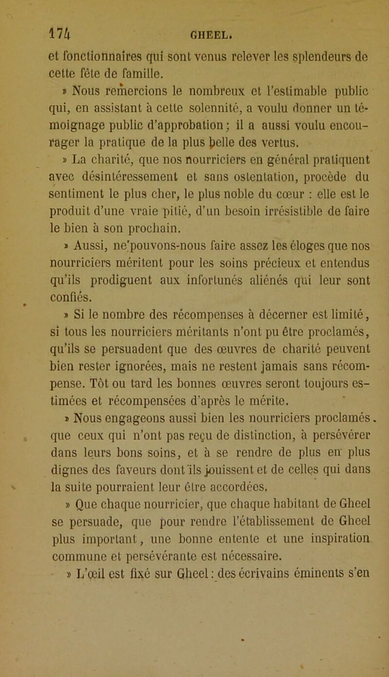 et fonctionnaires qui sont venus relever les splendeurs de cette fête de famille. * Nous remercions le nombreux et l’estimable public qui, en assistant à cette solennité, a voulu donner un té- moignage public d’approbation; il a aussi voulu encou- rager la pratique de la plus Jpelle des vertus. » La charité, que nos nourriciers en général pratiquent avec désintéressement et sans ostentation, procède du sentiment le plus cher, le plus noble du cœur : elle est le produit d’une vraie pitié, d’un besoin irrésistible de faire le bien à son prochain. » Aussi, ne’pouvons-nous faire assez les éloges que nos nourriciers méritent pour les soins précieux et entendus qu’ils prodiguent aux infortunés aliénés qui leur sont confiés. » Si le nombre des récompenses à décerner est limité, si tous les nourriciers méritants n’ont pu être proclamés, qu’ils se persuadent que des œuvres de charité peuvent bien rester ignorées, mais ne restent jamais sans récom- pense. Tôt ou tard les bonnes œuvres seront toujours es- timées et récompensées d'après le mérite. » Nous engageons aussi bien les nourriciers proclamés. que ceux qui n’ont pas reçu de distinction, à persévérer dans leurs bons soins, et à se rendre de plus en plus dignes des faveurs dont ils jouissent et de celles qui dans la suite pourraient leur être accordées. » Que chaque nourricier, que chaque habitant de Gheel se persuade, que pour rendre l’établissement de Gheel plus important, une bonne entente et une inspiration commune et persévérante est nécessaire. » L’œil est fixé sur Gheel : des écrivains éminents s’en