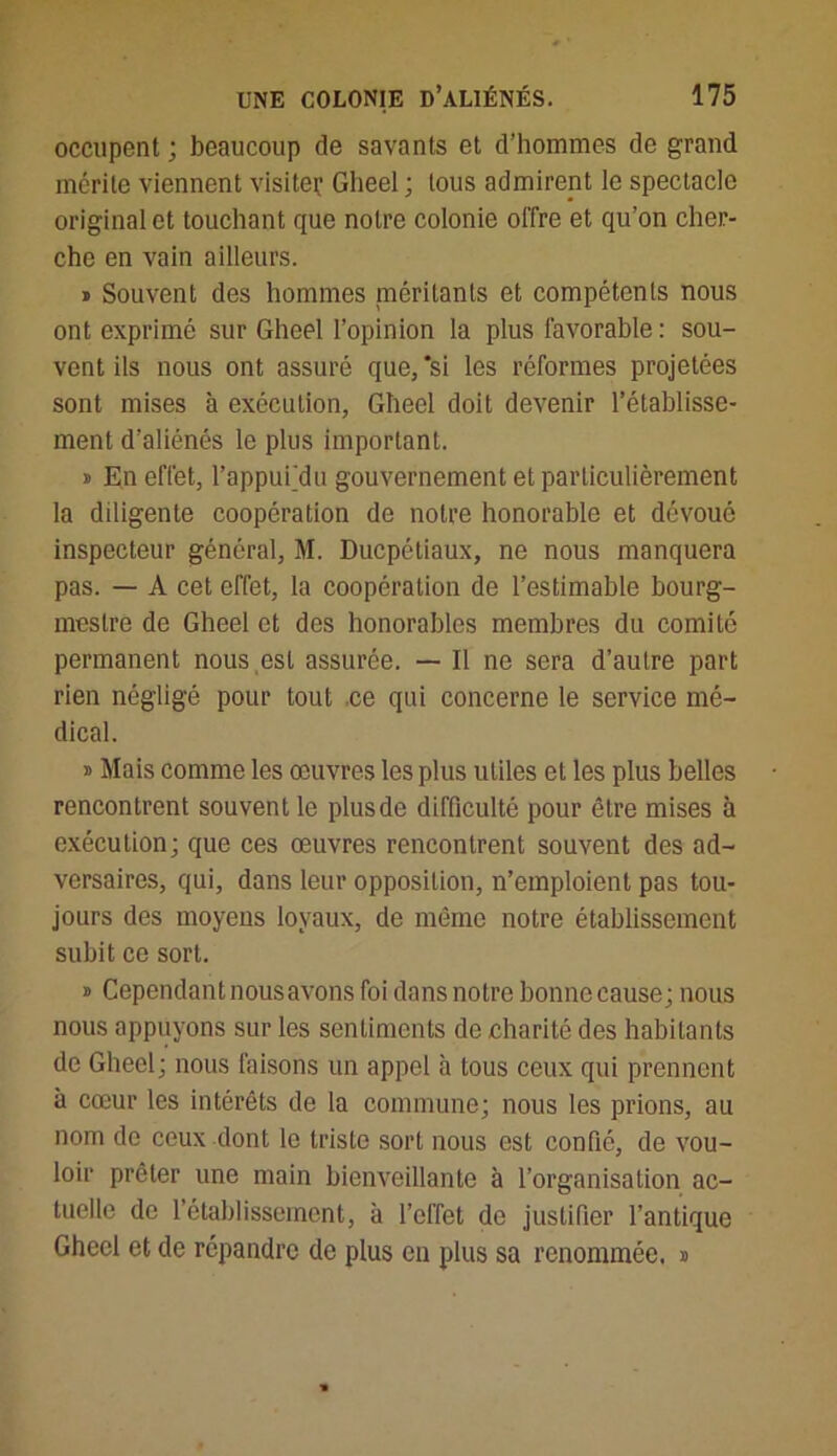 occupent ; beaucoup de savants et d’hommes de grand mérite viennent visiter Gheel ; tous admirent le spectacle original et touchant que notre colonie offre et qu’on cher- che en vain ailleurs. » Souvent des hommes méritants et compétents nous ont exprimé sur Gheel l’opinion la plus favorable : sou- vent ils nous ont assuré que, *si les réformes projetées sont mises à exécution, Gheel doit devenir l’établisse- ment d’aliénés le plus important. » En effet, l’appufdu gouvernement et particulièrement la diligente coopération de notre honorable et dévoué inspecteur général, M. Ducpétiaux, ne nous manquera pas. — A cet effet, la coopération de l’estimable bourg- mestre de Gheel et des honorables membres du comité permanent nous est assurée. — Il ne sera d’autre part rien négligé pour tout .ce qui concerne le service mé- dical. i Mais comme les œuvres les plus utiles et les plus belles rencontrent souvent le plusde difficulté pour être mises à exécution; que ces œuvres rencontrent souvent des ad- versaires, qui, dans leur opposition, n’emploient pas tou- jours des moyens loyaux, de même notre établissement subit ce sort. » Cependant nous avons foi dans notre bonne cause; nous nous appuyons sur les sentiments de charité des habitants de Gheel; nous faisons un appel à tous ceux qui prennent à cœur les intérêts de la commune; nous les prions, au nom de ceux dont le triste sort nous est confié, de vou- loir prêter une main bienveillante à l’organisation ac- tuelle de l’établissement, à l’effet de justifier l’antique Gheel et de répandre de plus en plus sa renommée, s