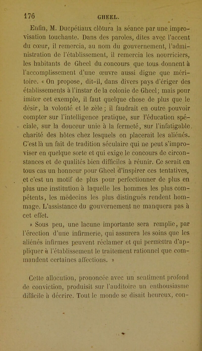 Enfin, M. Ducpéliaux clôtura la séance par une impro- visation touchante. Dans des paroles, dites avqc l’accent du cœur, il remercia, au nom du gouvernement, l’admi- nistration de l’établissement, il remercia les nourriciers, les habitants de Gheel du concours que tous donnent à l'accomplissement d’une œuvre aussi digne que méri- toire. « On propose, dit-il, dans divers pays d’ériger des établissements à l’instar de la colonie de Gheel; mais pour imiter cet exemple, il faut quelque chose de plus que le désir, la volonté et le zèle; il faudrait en outre pouvoir compter sur l’intelligence pratique, sur l’éducation spé- ciale, sur la douceur unie à la fermeté, sur l’infatigable, charité des hôtes chez lesquels on placerait les aliénés. C’est là un fait de tradition séculaire qui ne peut s’impro- viser en quelque sorte et qui exige le concours de circon- stances et de qualités bien difficiles à réunir. Ce serait en tous cas un honneur pour Gheel d’inspirer ces tentatives, et c’est un motif de plus pour perfectionner de plus en plus une institution à laquelle les hommes les plus com- pétents, les médecins les plus distingués rendent hom- mage. L’assistance du gouvernement ne manquera pas à cet effet. » Sous peu, une lacune importante sera remplie, par l’érection d’une infirmerie, qui assurera les soins que les aliénés infirmes peuvent réclamer et qui permettra d’ap- pliquer à l’établissement le traitement rationnel que com- mandent certaines affections. ® Cette allocution, prononcée avec un sentiment profond de conviction, produisit sur l’auditoire un enthousiasme difficile à décrire. Tout le inonde se disait heureux, con-