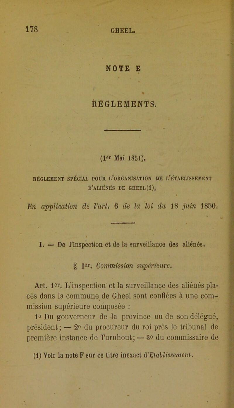 NOTE E ♦ RÉGLEMENTS. (1er Mai 1851). RÉGLEMENT SPÉCIAL POUR L’ORGANISATION DE L’ÉTABLISSEMENT D’ALIÉNÉS DE GHEEL (1), En application de l’art. 6 de la loi du 18 juin 1850. I. — De l’inspection et de la surveillance des aliénés. § Ier. Commission supérieure. Art. 1er. L’inspection et la surveillance des aliénés pla- cés dans la commune de Gheel sont confiées à une com- mission supérieure composée : 1° Du gouverneur de la province ou de son délégué, président; — 2° du procureur du roi près le tribunal de première instance de Turnhout; — 3° du commissaire de (1) Voir la note F sur ce titre inexact d’Etablissement.