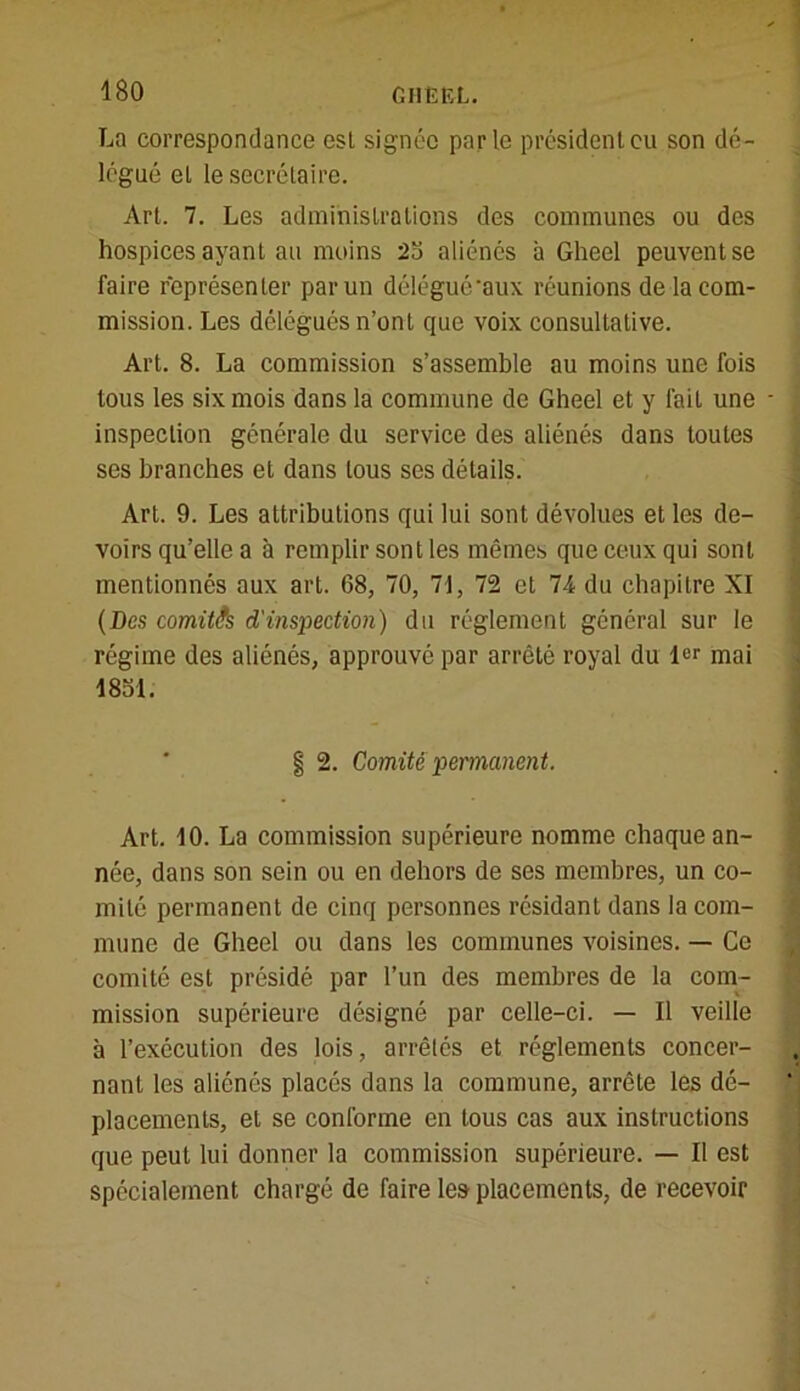 La correspondance est signée parle président eu son dé- légué el le secrétaire. Art. 7. Les administrations des communes ou des hospices ayant au moins 2b aliénés à Gheel peuvent se faire représenter par un délégué'aux réunions de la com- mission. Les délégués n’ont que voix consultative. Art. 8. La commission s’assemble au moins une fois tous les six mois dans la commune de Gheel et y fait une inspection générale du service des aliénés dans toutes ses branches et dans tous ses détails. Art. 9. Les attributions qui lui sont dévolues et les de- voirs qu’elle a à remplir sont les mêmes que ceux qui sont mentionnés aux art. 68, 70, 71, 72 et 74 du chapitre XI (Des comités d'inspection) du réglement général sur le régime des aliénés, approuvé par arrêté royal du 1er mai 1851. | 2. Comité permanent. Art. 10. La commission supérieure nomme chaque an- née, dans son sein ou en dehors de ses membres, un co- mité permanent de cinq personnes résidant dans la com- mune de Gheel ou dans les communes voisines. — Ce comité est présidé par l’un des membres de la com- mission supérieure désigné par celle-ci. — Il veille à l’exécution des lois, arrêtés et réglements concer- nant les aliénés placés dans la commune, arrête les dé- placements, et se conforme en tous cas aux instructions que peut lui donner la commission supérieure. — Il est spécialement chargé do faire les placements, de recevoir