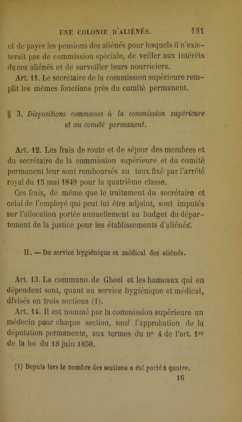 et de payer les pensions des aliénés pour lesquels il n’exis- terait pas de commission spéciale, de veiller aux intérêts de ces aliénés et de surveiller leurs nourriciers. Art. 11. Le secrétaire de la commission supérieure rem- plit les mêmes fonctions près du comité permanent. § 3. Dispositions communes à la commission supérieure et au comité permanent. Art. 12. Les frais déroute et de séjour des membres et du secrétaire de la commission supérieure et du comité permanent leur sont remboursés au taux fixé par l'arrêté royal du 15 mai 1849 pour la quatrième classe. Ces frais, de même que le traitement du secrétaire et celui de l’employé qui peut lui être adjoint, sont imputés sur l’allocation portée annuellement au budget du dépar- tement de la justice pour les établissements d’aliénés’. II. — Du service hygiénique et médical des aliénés. Art. 13. La commune de Gheel et les hameaux qui en dépendent sont, quant au service hygiénique et médical, divisés en trois sections (1). Art. 14. Il est nommé par la commission supérieure un médecin pour chaque section, sauf l’approbation de la députation permanente, aux termes du n° 4 de l’art. 1er de la loi du 18 juin 1850. (I) Depuis lors le nombre des sections a été porté à qunlre, 10