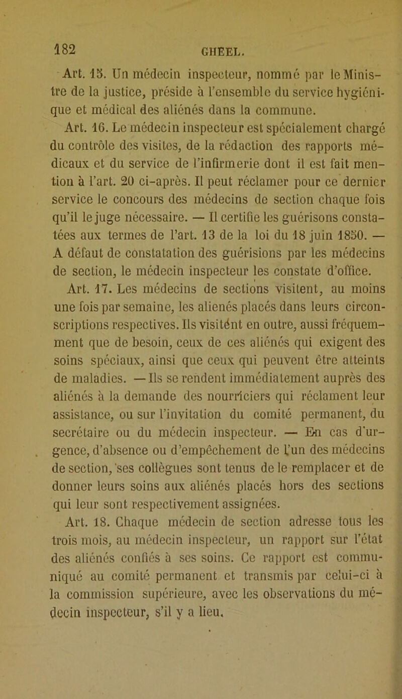 Art. 15. Un médecin inspecteur, nommé par le Minis- tre de la justice, préside à l’ensemble du service hygiéni- que et médical des aliénés dans la commune. Art. 16. Le médecin inspecteur est spécialement chargé du contrôle des visites, de la rédaction des rapports mé- dicaux et du service de l’infirmerie dont il est fait men- tion à l’art. 20 ci-après. Il peut réclamer pour ce dernier service le concours des médecins de section chaque ibis qu’il le juge nécessaire. — Il certifie les guérisons consta- tées aux termes de l’art. 13 de la loi du 18 juin 1850. — A défaut de constatation des guérisions par les médecins de section, le médecin inspecteur les constate d’office. Art. 17. Les médecins de sections visitent, au moins une fois par semaine, les aliénés placés dans leurs circon- scriptions respectives. Ils visitént en outre, aussi fréquem- ment que de besoin, ceux de ces aliénés qui exigent des soins spéciaux, ainsi que ceux qui peuvent être atteints de maladies. — Ils se rendent immédiatement auprès des aliénés à la demande des nourriciers qui réclament leur assistance, ou sur l’invitation du comité permanent, du secrétaire ou du médecin inspecteur. — Eu cas d'ur- gence, d’absence ou d’empêchement de l’un des médecins de section, ses collègues sont tenus de le remplacer et de donner leurs soins aux aliénés placés hors des sections qui leur sont respectivement assignées. Art, 18. Chaque médecin de section adresse tous les trois mois, au médecin inspecteur, un rapport sur l’état des aliénés confiés à ses soins. Ce rapport est commu- niqué au comité permanent et transmis par celui-ci à la commission supérieure, avec les observations du mé- decin inspecteur, s’il y a lieu.