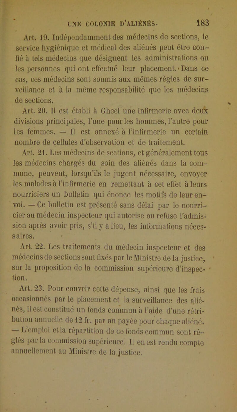 Art. 19. Indépendamment des médecins de sections, le service hygiénique et médical des aliénés peut êtro con- fié à tels médecins que désignent les administrations ou les personnes qui ont effectué leur placement.'Dans ce cas, ces médecins sont soumis aux mêmes règles de sur- veillance et à la même responsabilité que les médecins de sections. Art. 20. Il est établi à Gheel une infirmerie avec deux divisions principales, l’une pour les hommes, l’autre pour les femmes. — Il est annexé à l’infirmerie un certain nombre de cellules d’observation et do traitement. Art. 21. Les médecins de sections, et généralement tous les médecins chargés du soin des aliénés dans la com- mune, peuvent, lorsqu’ils le jugent nécessaire, envoyer les malades à l’infirmerie en remettant à cet effet à leurs nourriciers un bulletin qui énonce les motifs de leur en- voi. — Ce bulletin est présenté sans délai par le nourri- cier au médecin inspecteur qui autorise ou refuse l’admis- sion après avoir pris, s’il y a lieu, les informations néces- saires. Art. 22. Les traitements du médecin inspecteur et des médecins de sections sont fixés par le Ministre de la justice, sur la proposition de la commission supérieure d’inspec- • lion. Art. 23. Pour couvrir cette dépense, ainsi que les frais occasionnés par le placement et la surveillance des alié- nés, il est constitué un fonds commun à l’aide d’une rétri- bution annuelle de 12 fr. par an payée pour chaque aliéné. L emploi et la répartition de ce fonds commun sont ré- gies par la commission supérieure. Il eu est rendu compte annuellement au Ministre de la justice.