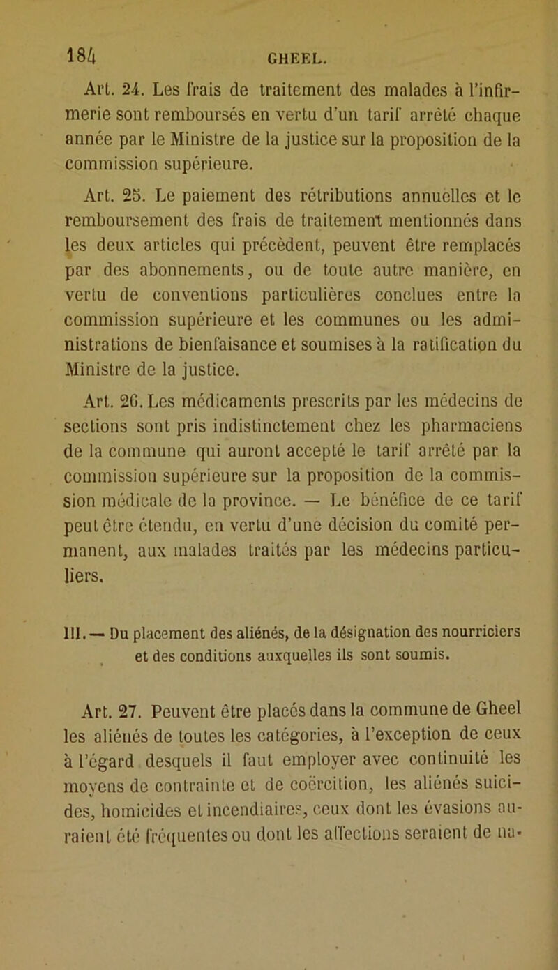 Art. 24. Les Irais de traitement des malades à l’infir- merie sont remboursés en vertu d’un tarif arrêté chaque année par le Ministre de la justice sur la proposition de la commission supérieure. Art. 25. Le paiement des rétributions annuelles et le remboursement des frais de traitement mentionnés dans les deux, articles qui précèdent, peuvent être remplacés par des abonnements, ou de toute autre manière, en vertu de conventions particulières conclues entre la commission supérieure et les communes ou les admi- nistrations de bienfaisance et soumises à la ratification du Ministre de la justice. Art. 20. Les médicaments prescrits par les médecins de sections sont pris indistinctement chez les pharmaciens de la commune qui auront accepté le tarif arrêté par la commission supérieure sur la proposition de la commis- sion médicale de la province. — Le bénéfice de ce tarif peut être étendu, en vertu d’une décision du comité per- manent, aux malades traités par les médecins particu- liers. 111. — Du placement des aliénés, de la désignation des nourriciers et des conditions auxquelles ils sont soumis. Art. 27. Peuvent être placés dans la commune de Gheel les aliénés de loules les catégories, à l’exception de ceux à l’égard desquels il faut employer avec continuité les moyens de contrainte et de coercition, les aliénés suici- des, homicides et incendiaires, ceux dont les évasions au- raient été fréquentes ou dont les affections seraient de nu-
