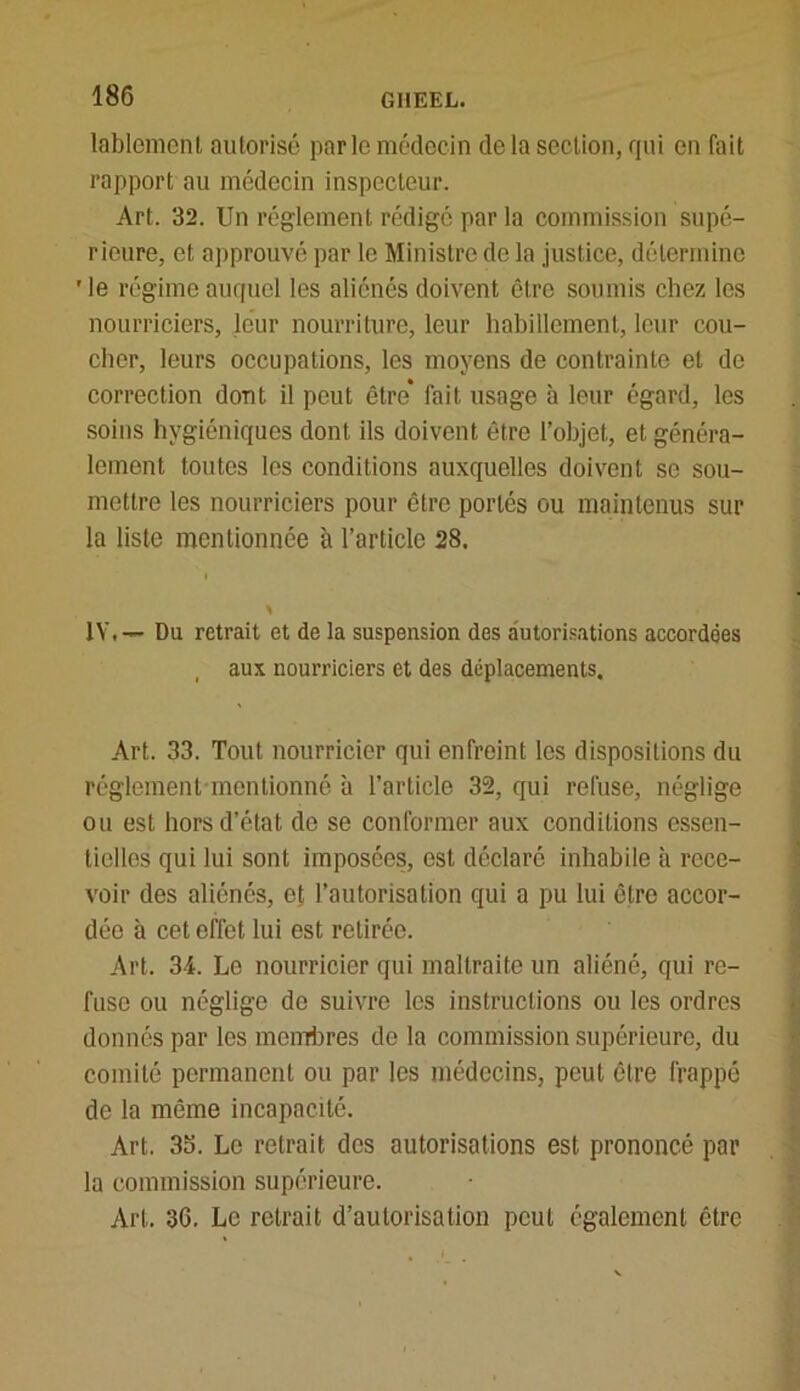 lablement autorisé parle médecin de la section, qui en fait rapport au médecin inspecteur. Art. 32. Un réglement rédigé par la commission supé- rieure, et approuvé par le Ministre de la justice, détermine 'le régime auquel les aliénés doivent être soumis chez les nourriciers, leur nourriture, leur habillement, leur cou- cher, leurs occupations, les moyens de contrainte et de correction dont il peut être* fait usage à leur égard, les soins hygiéniques dont ils doivent être l’objet, et généra- lement toutes les conditions auxquelles doivent se sou- mettre les nourriciers pour être portés ou maintenus sur la liste mentionnée à l’article 28. IV.— Du retrait et de la suspension des autorisations accordées , aux nourriciers et des déplacements. Art. 33. Tout nourricier qui enfreint les dispositions du réglement mentionné à l’article 32, qui refuse, néglige ou est hors d’état de se conformer aux conditions essen- tielles qui lui sont imposées, est déclaré inhabile à rece- voir des aliénés, et l’autorisation qui a pu lui être accor- dée à cet effet lui est retirée. Art. 34. Le nourricier qui maltraite un aliéné, qui re- fuse ou néglige de suivre les instructions ou les ordres donnés par les membres do la commission supérieure, du comité permanent ou par les médecins, peut être frappé de la même incapacité. Art. 35. Le retrait des autorisations est prononcé par la commission supérieure. Art. 36. Le retrait d’autorisation peut également être