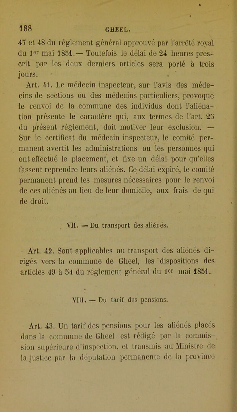 47 et 48 du réglement général approuvé par l’arrêté royal du 1er mai 1851.— Toutefois le délai de 24 heures pres- crit par les deux derniers articles sera porté à trois jours. Art. 4t. Le médecin inspecteur, sur l’avis des méde- cins de sections ou des médecins particuliers, provoque le renvoi de la commune des individus dont l’aliéna- tion présente le caractère qui, aux termes de l’art. 25 du présent réglement, doit motiver leur exclusion. — Sur le certificat du médecin inspecteur, le comité per- manent avertit les administrations ou les personnes qui ont effectué le placement, et fixe un délai pour qu’elles fassent reprendre leurs aliénés. Ce délai expiré, le comité permanent prend les mesures nécessaires pour le renvoi de ces aliénés au lieu de leur domicile, aux frais de qui de droit. VII. — Du transport des aliénés. Art. 42. Sont applicables au transport des aliénés di- rigés vers la commune de Gheel, les dispositions des articles 49 à 54 du réglement général du l«r mai 1851. VIII. — Du tarif des pensions. Art. 43. Un tarif des pensions pour les aliénés placés dans la commune de Gheel est rédigé par la commis-, sion supérieure d'inspection, et transmis au Ministre de la justice par la députation permanente de la province
