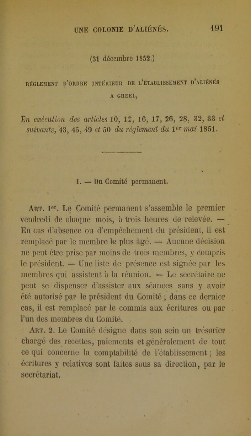 (31 décembre 1852.) RÉGLEMENT D’ORDRE INTÉRIEUR DE L’ÉTABLISSEMENT D’ALIÉNÉS A GHEEL, En exécution des articles 10, 12, 16, 17, 26, 28, 32, 33 et suivants, 43, 45, 49 et 50 du règlement du 1er mai 1851. I. — Du Comité permanent. Art. 1er. Le Comité permanent s’assemble le premier vendredi de chaque mois, à trois heures de relevée. — En cas d’absence ou d’empêchement du president, il est remplacé par le membre le plus âgé. — Aucune décision ne peut être prise par moins de trois membres, y compris le président. — Une liste de présence est signée par les membres qui assistent à la réunion. — Le secrétaire ne peut se dispenser d’assister aux séances sans y avoir été autorisé par le président du Comité; dans ce dernier cas, il est remplacé par le commis aux écritures ou par l’un des membres du Comité. Art. 2. Le Comité désigne dans son sein un trésorier chargé des recettes, paiements et généralement de tout ce qui concerne la comptabilité de l’établissement; les écritures y relatives sont laites sous sa direction, par le secrétariat.
