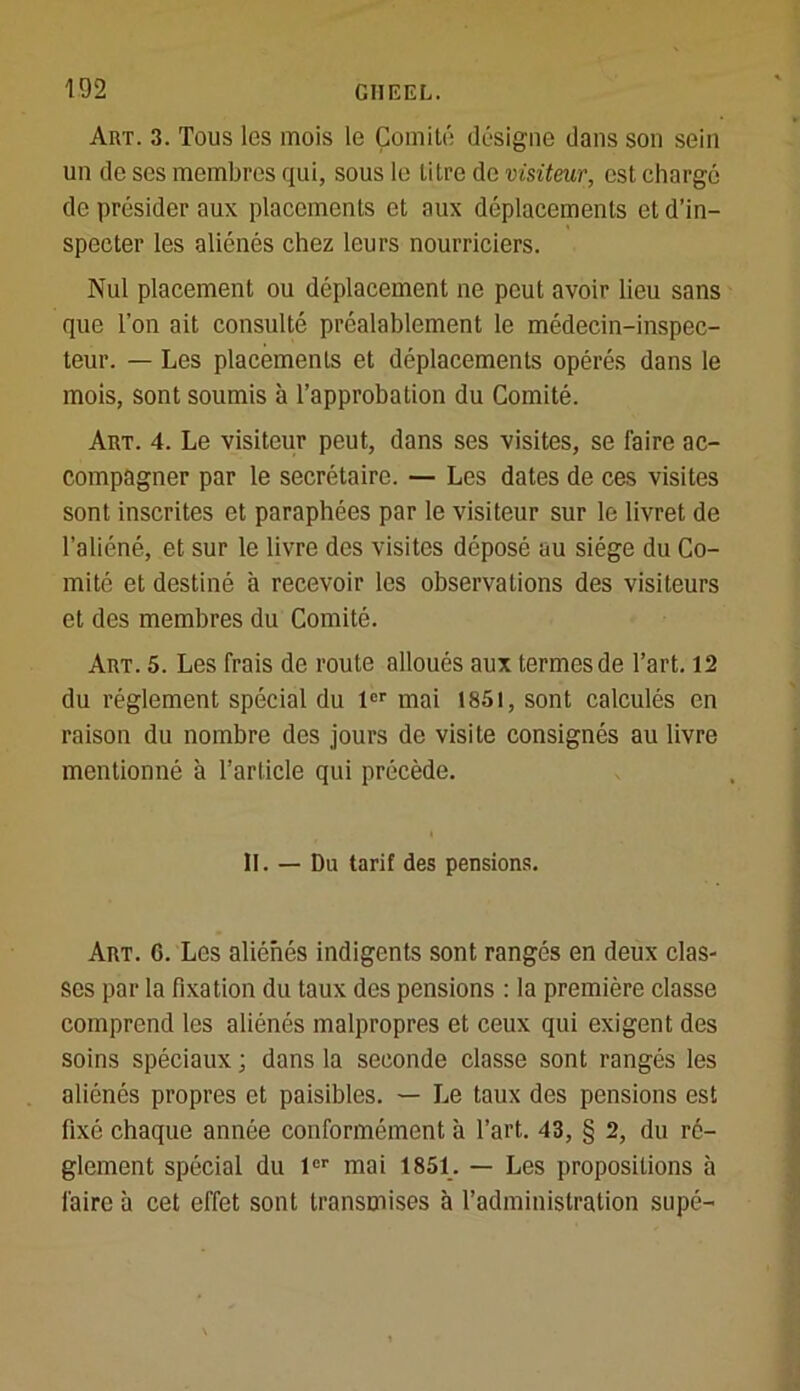 Art. 3. Tous les mois le Comité désigne dans son sein un de ses membres qui, sous le titre de visiteur, est chargé de présider aux placements et aux déplacements et d’in- specter les aliénés chez leurs nourriciers. Nul placement ou déplacement ne peut avoir lieu sans que l’on ait consulté préalablement le médecin-inspec- teur. — Les placements et déplacements opérés dans le mois, sont soumis à l’approbation du Comité. Art. 4. Le visiteur peut, dans ses visites, se faire ac- compagner par le secrétaire. — Les dates de ces visites sont inscrites et paraphées par le visiteur sur le livret de l’aliéné, et sur le livre des visites déposé au siège du Co- mité et destiné à recevoir les observations des visiteurs et des membres du Comité. Art. 5. Les frais de route alloués aux termes de l’art. 12 du réglement spécial du lor mai 1851, sont calculés en raison du nombre des jours de visite consignés au livre mentionné à l’article qui précède. II. — Du tarif des pensions. Art. G. Les aliénés indigents sont rangés en deux clas- ses par la fixation du taux des pensions : la première classe comprend les aliénés malpropres et ceux qui exigent des soins spéciaux ; dans la seconde classe sont rangés les aliénés propres et paisibles. — Le taux des pensions est fixé chaque année conformément à l’art. 43, § 2, du ré- glement spécial du 1er mai 1851. — Les propositions à faire à cet effet sont transmises à l’administration supé-
