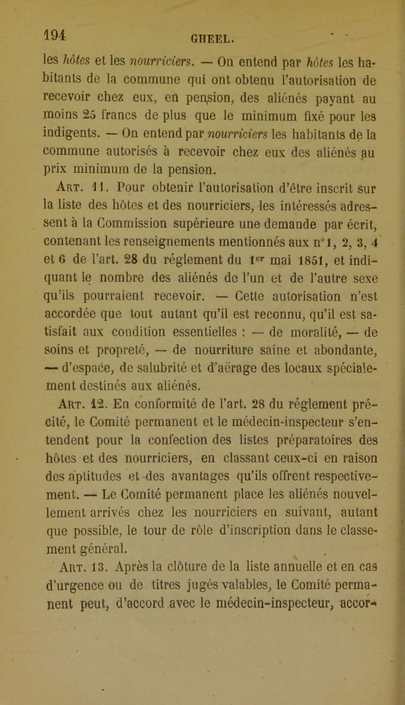 les hôtes et les nourriciers. — On entend par hôtes les ha- bitants de la commune qui ont obtenu l’autorisation de recevoir chez eux, en peqsion, des aliénés payant au moins 25 francs de plus que le minimum fixé pour les indigents. — On entend par nourriciers les habitants de la commune autorisés à recevoir chez eux des aliénés pu prix minimum de la pension. Art. '11. Pour obtenir l’autorisation d’être inscrit sur la liste des hôtes et des nourriciers, les intéressés adres- sent à la Commission supérieure une demande par écrit, contenant les renseignements mentionnés aux nJl, 2, 3, 4 et 6 de l’art. 28 du réglement du 1er mai 1851, et indi- quant le nombre des aliénés de l’un et de l’autre sexe qu’ils pourraient recevoir. — Cette autorisation n’est accordée que tout autant qu’il est reconnu, qu’il est sa- tisfait aux condition essentielles : — de moralité, — de soins et propreté, — de nourriture saine et abondante, — d’espace, de salubrité et d’aérage des locaux spéciale- ment destinés aux aliénés. Art. 12. En conformité de l’art. 28 du réglement pré- cité, le Comité permanent et le médecin-inspecteur s’en- tendent pour la confection des listes préparatoires des hôtes et des nourriciers, en classant ceux-ci en raison des aptitudes et des avantages qu’ils offrent respective- ment. — Le Comité permanent place les aliénés nouvel- lement arrivés chez les nourriciers en suivant, autant que possible, le tour de rôle d’inscription dans le classe- ment général. Art. 13. Après la clôture de la liste annuelle et en cas d’urgence ou de litres jugés valables, le Comité perma- nent peut, d’accord avec le médecin-inspecteur, accor-